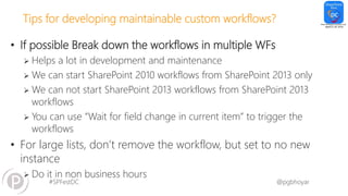 #SPFestDC @pgbhoyar
Tips for developing maintainable custom workflows?
• If possible Break down the workflows in multiple WFs
 Helps a lot in development and maintenance
 We can start SharePoint 2010 workflows from SharePoint 2013 only
 We can not start SharePoint 2013 workflows from SharePoint 2013
workflows
 You can use “Wait for field change in current item” to trigger the
workflows
• For large lists, don’t remove the workflow, but set to no new
instance
 Do it in non business hours
 