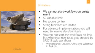 #SPFestDC @pgbhoyar
56
Limitations
 We can not start workflows on delete
event
 50 variable limit
 No source control
 String functions are limited
 For advance implementations you will
need to involve devs/architects
 You can not start the workflows on Task
lists whenever new tasks gets created by
SP2013 style workflows
 Workaround : Create SP2010 style workflow
in Task List
 