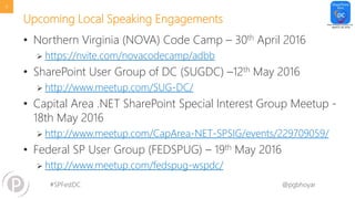#SPFestDC @pgbhoyar
Upcoming Local Speaking Engagements
• Northern Virginia (NOVA) Code Camp – 30th April 2016
 https://nvite.com/novacodecamp/adbb
• SharePoint User Group of DC (SUGDC) –12th May 2016
 http://www.meetup.com/SUG-DC/
• Capital Area .NET SharePoint Special Interest Group Meetup -
18th May 2016
 http://www.meetup.com/CapArea-NET-SPSIG/events/229709059/
• Federal SP User Group (FEDSPUG) – 19th May 2016
 http://www.meetup.com/fedspug-wspdc/
9
 