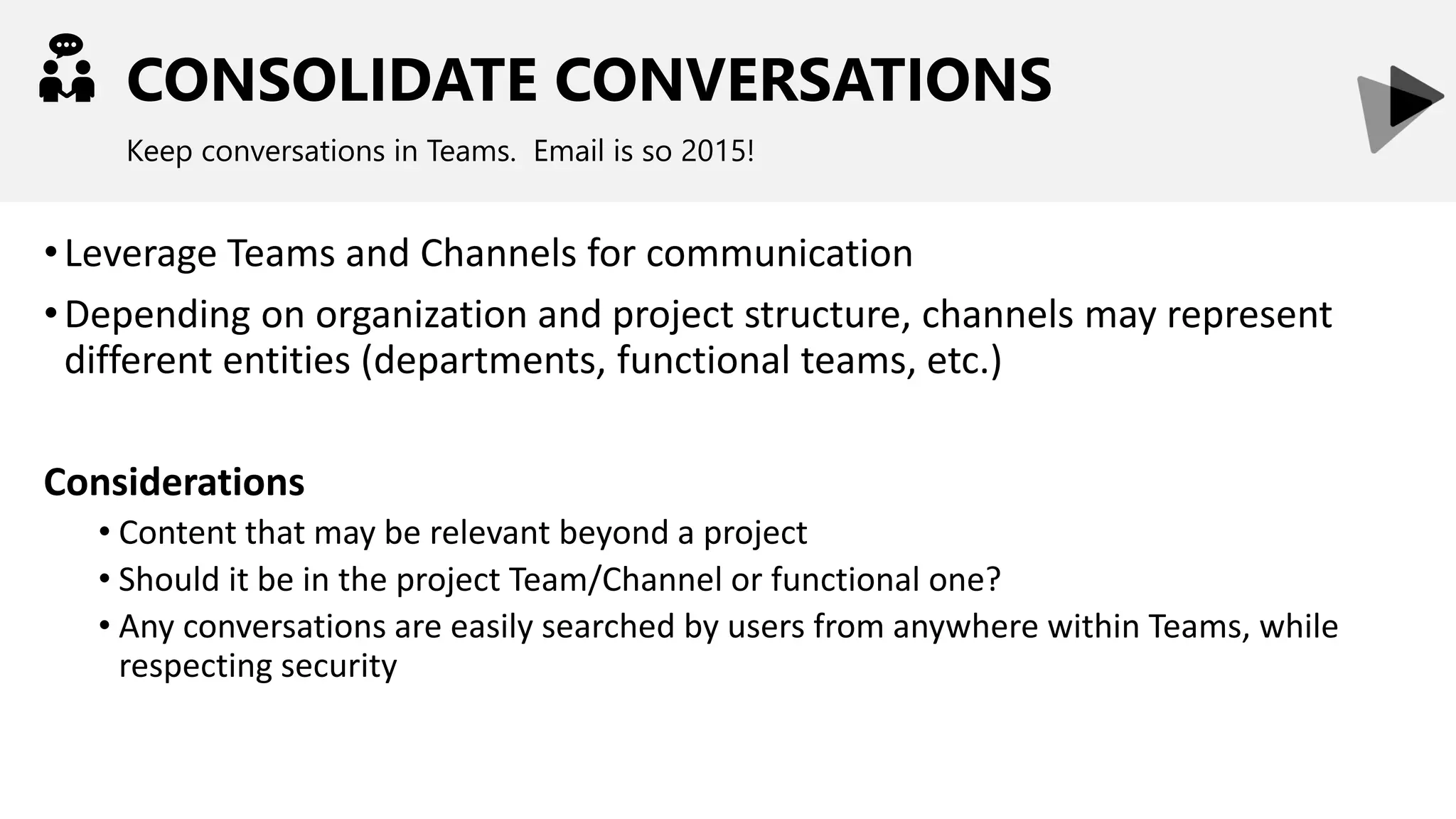 CONSOLIDATE CONVERSATIONS
Keep conversations in Teams. Email is so 2015!
•Leverage Teams and Channels for communication
•Depending on organization and project structure, channels may represent
different entities (departments, functional teams, etc.)
Considerations
• Content that may be relevant beyond a project
• Should it be in the project Team/Channel or functional one?
• Any conversations are easily searched by users from anywhere within Teams, while
respecting security
 