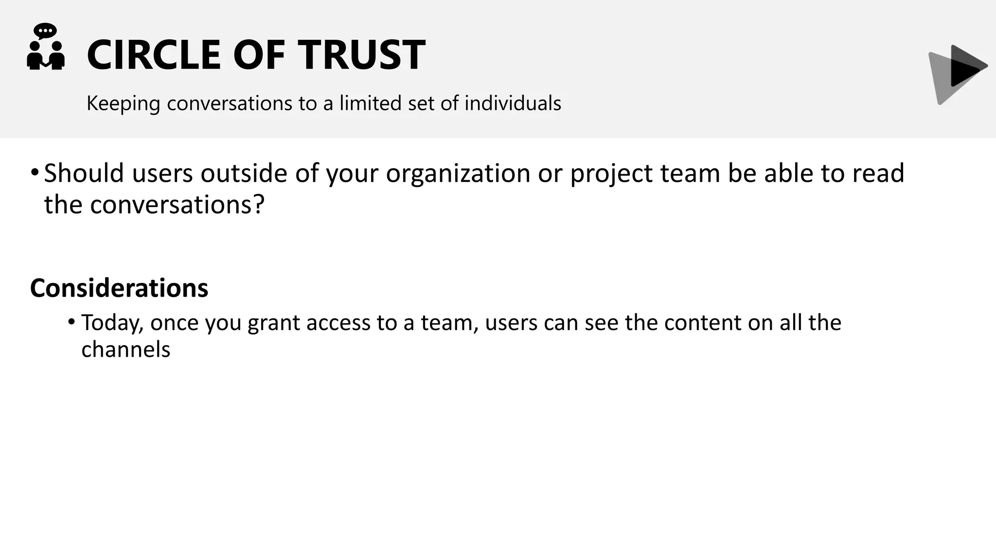 CIRCLE OF TRUST
Keeping conversations to a limited set of individuals
•Should users outside of your organization or project team be able to read
the conversations?
Considerations
• Today, once you grant access to a team, users can see the content on all the
channels
 