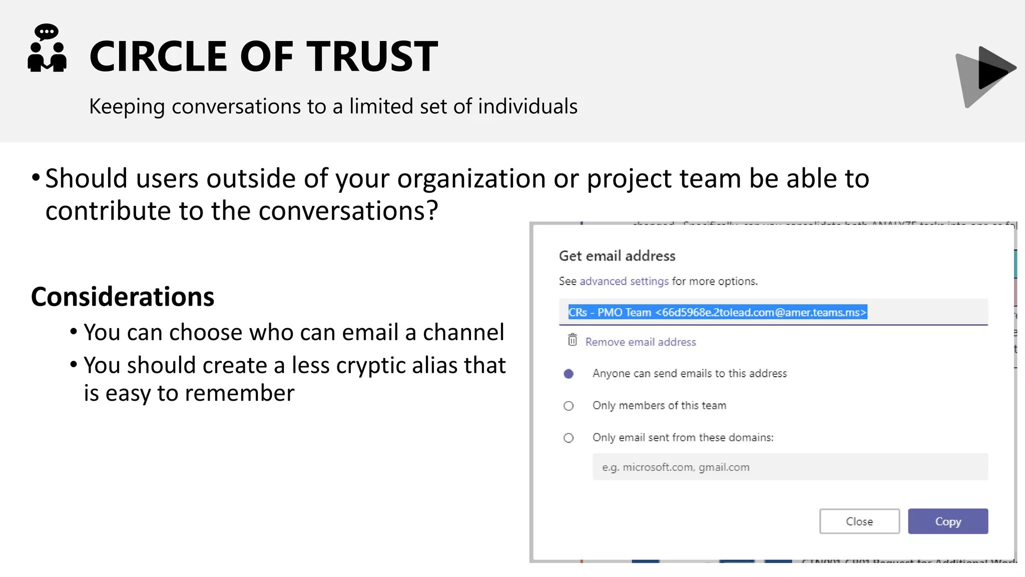 CIRCLE OF TRUST
Keeping conversations to a limited set of individuals
•Should users outside of your organization or project team be able to
contribute to the conversations?
Considerations
• You can choose who can email a channel
• You should create a less cryptic alias that
is easy to remember
 