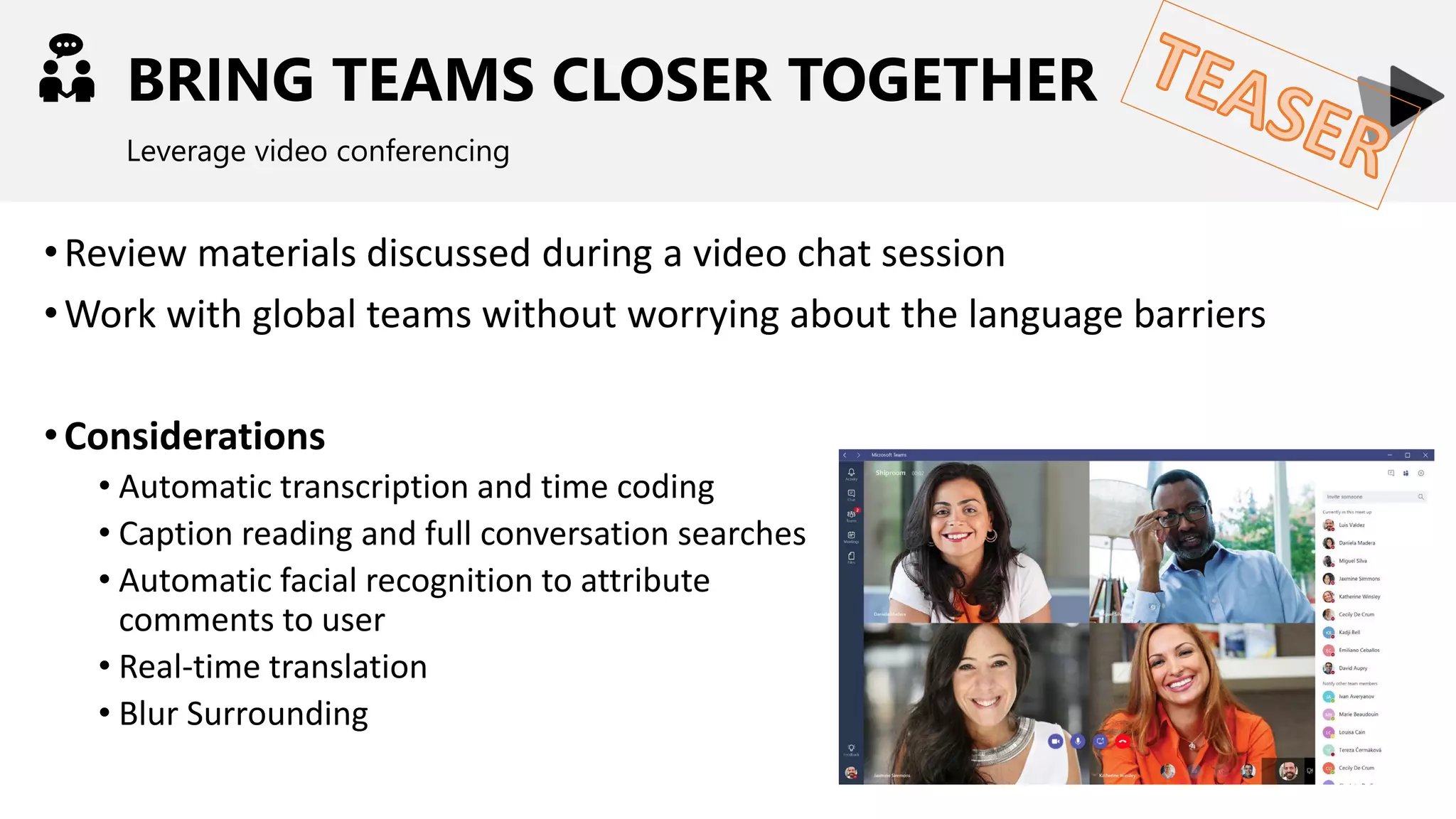 BRING TEAMS CLOSER TOGETHER
Leverage video conferencing
•Review materials discussed during a video chat session
•Work with global teams without worrying about the language barriers
•Considerations
• Automatic transcription and time coding
• Caption reading and full conversation searches
• Automatic facial recognition to attribute
comments to user
• Real-time translation
• Blur Surrounding
 