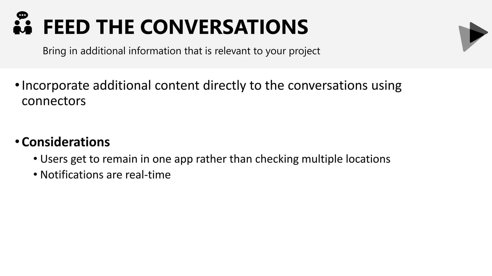FEED THE CONVERSATIONS
Bring in additional information that is relevant to your project
•Incorporate additional content directly to the conversations using
connectors
•Considerations
• Users get to remain in one app rather than checking multiple locations
• Notifications are real-time
 