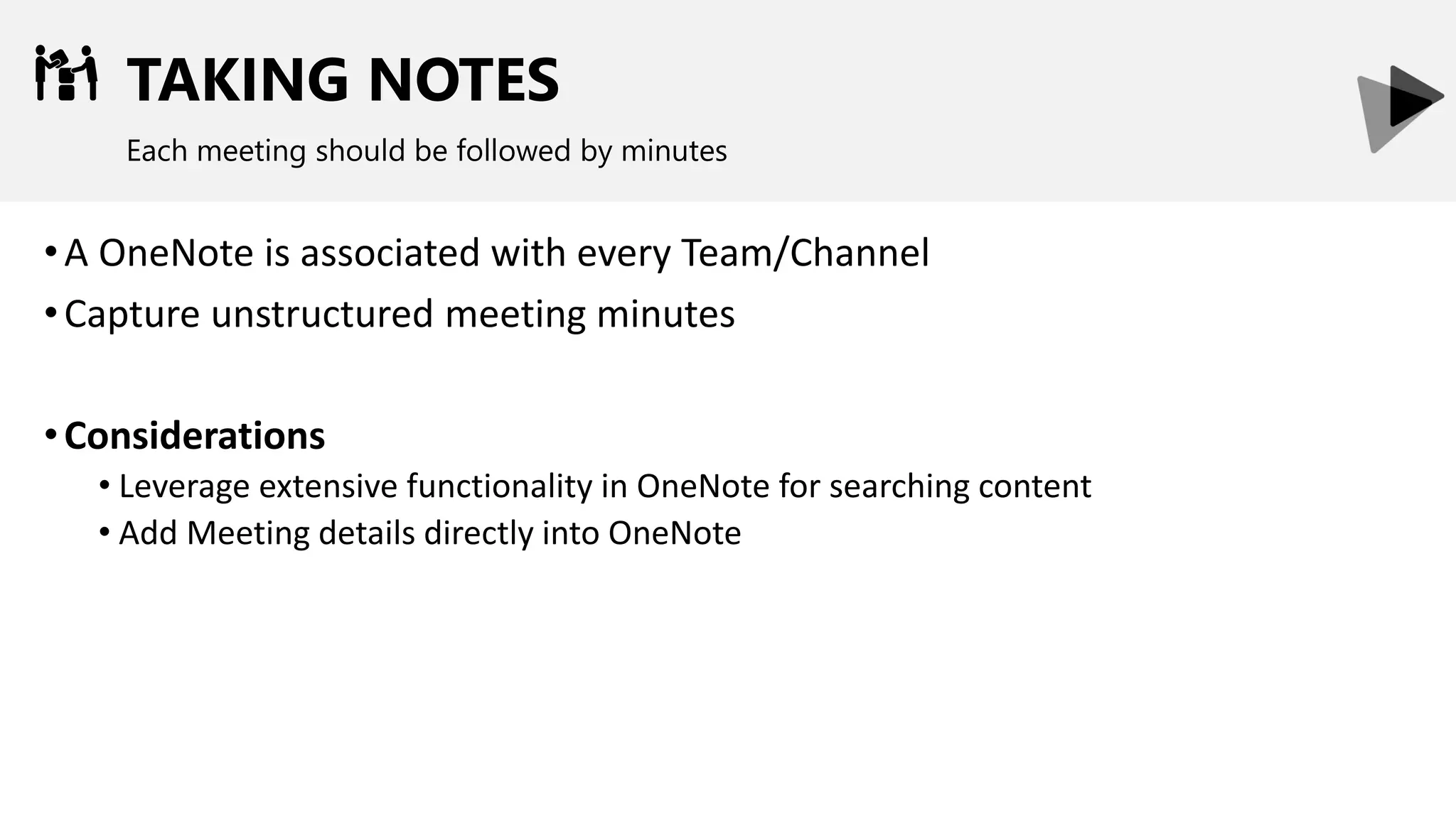 TAKING NOTES
Each meeting should be followed by minutes
•A OneNote is associated with every Team/Channel
•Capture unstructured meeting minutes
•Considerations
• Leverage extensive functionality in OneNote for searching content
• Add Meeting details directly into OneNote
 