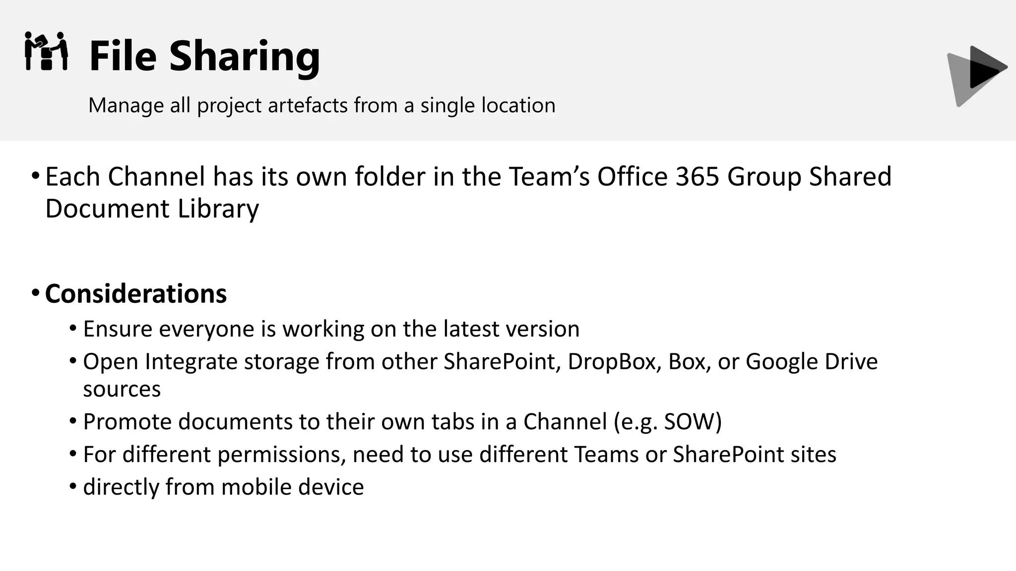 File Sharing
Manage all project artefacts from a single location
•Each Channel has its own folder in the Team’s Office 365 Group Shared
Document Library
•Considerations
• Ensure everyone is working on the latest version
• Open Integrate storage from other SharePoint, DropBox, Box, or Google Drive
sources
• Promote documents to their own tabs in a Channel (e.g. SOW)
• For different permissions, need to use different Teams or SharePoint sites
• directly from mobile device
 