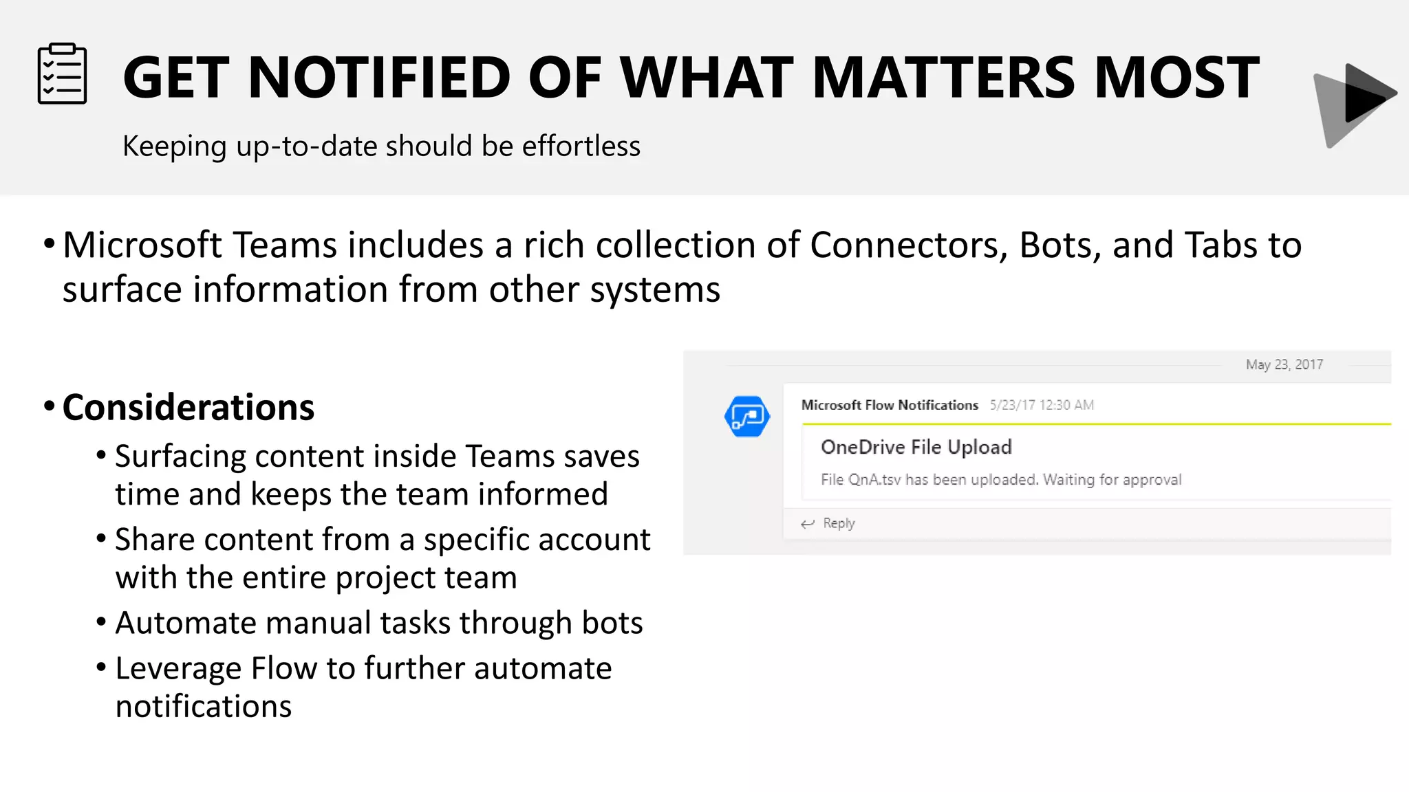GET NOTIFIED OF WHAT MATTERS MOST
Keeping up-to-date should be effortless
•Microsoft Teams includes a rich collection of Connectors, Bots, and Tabs to
surface information from other systems
•Considerations
• Surfacing content inside Teams saves
time and keeps the team informed
• Share content from a specific account
with the entire project team
• Automate manual tasks through bots
• Leverage Flow to further automate
notifications
 