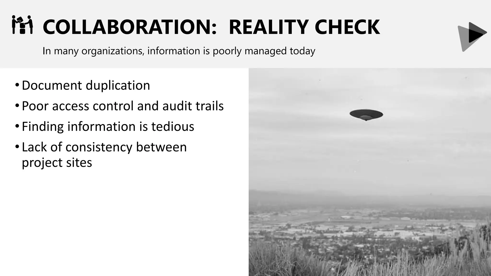 COLLABORATION: REALITY CHECK
In many organizations, information is poorly managed today
•Document duplication
•Poor access control and audit trails
•Finding information is tedious
•Lack of consistency between
project sites
 