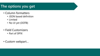 The options you get
• Column formatters
• JSON based definition
• Limited
• No UI yet (OOTB)
• Field Customizers
• Part of SPFX
• Custom webpart…
 