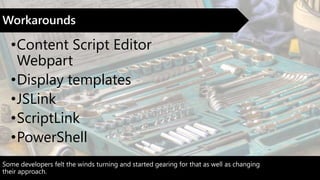 Some developers felt the winds turning and started gearing for that as well as changing
their approach.
Workarounds
•Content Script Editor
Webpart
•Display templates
•JSLink
•ScriptLink
•PowerShell
 