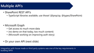 Integration with house made or third party systems was one of the key requirements in
building SPFX
Multiple API’s
• SharePoint REST API’s
• TypeScript libraries available, use those! (@pnp/sp, @types/SharePoint)
• Microsoft Graph
• Get access to much more data
• (no demo on that today, too much content)
• (Microsoft working on improving auth story)
• Or your own API (next slide)
 