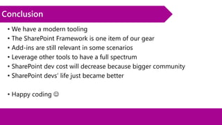 Conclusion
• We have a modern tooling
• The SharePoint Framework is one item of our gear
• Add-ins are still relevant in some scenarios
• Leverage other tools to have a full spectrum
• SharePoint dev cost will decrease because bigger community
• SharePoint devs’ life just became better
• Happy coding 
 