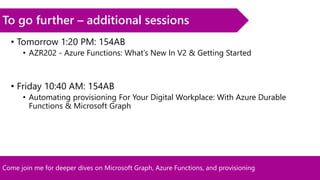 Come join me for deeper dives on Microsoft Graph, Azure Functions, and provisioning
To go further – additional sessions
• Tomorrow 1:20 PM: 154AB
• AZR202 - Azure Functions: What’s New In V2 & Getting Started
• Friday 10:40 AM: 154AB
• Automating provisioning For Your Digital Workplace: With Azure Durable
Functions & Microsoft Graph
 