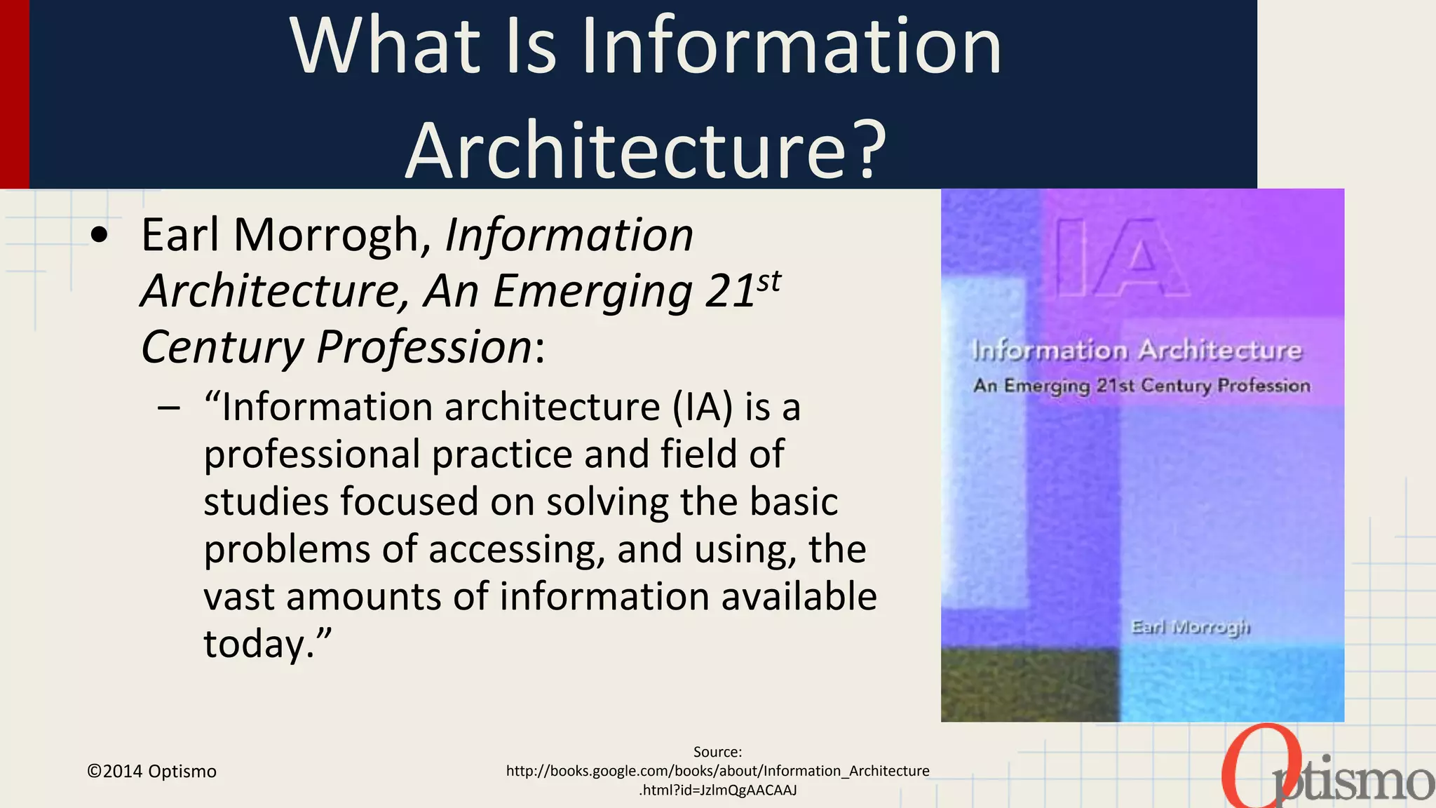 What Is Information 
Architecture? 
• Earl Morrogh, Information 
Architecture, An Emerging 21st 
Century Profession: 
– “Information architecture (IA) is a 
professional practice and field of 
studies focused on solving the basic 
problems of accessing, and using, the 
vast amounts of information available 
today.” 
©2014 Optismo 
Source: 
http://books.google.com/books/about/Information_Architecture 
.html?id=JzlmQgAACAAJ 
 