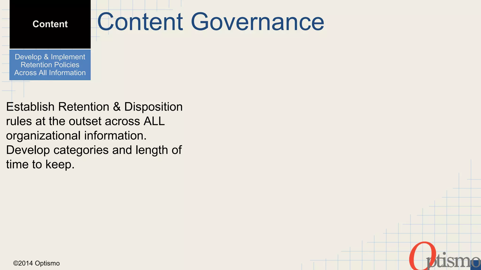 Content 
Develop & Implement 
Retention Policies 
Across All Information 
Establish Retention & Disposition 
rules at the outset across ALL 
organizational information. 
Develop categories and length of 
time to keep. 
©2014 Optismo 
Content Governance 
 