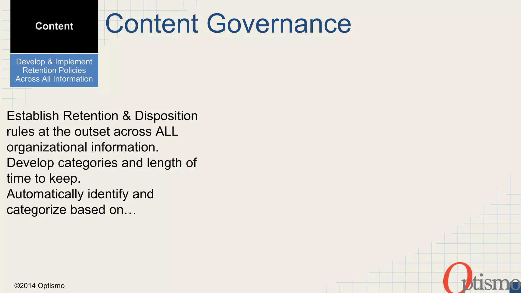 Content 
Develop & Implement 
Retention Policies 
Across All Information 
Establish Retention & Disposition 
rules at the outset across ALL 
organizational information. 
Develop categories and length of 
time to keep. 
Automatically identify and 
categorize based on… 
©2014 Optismo 
Content Governance 
 