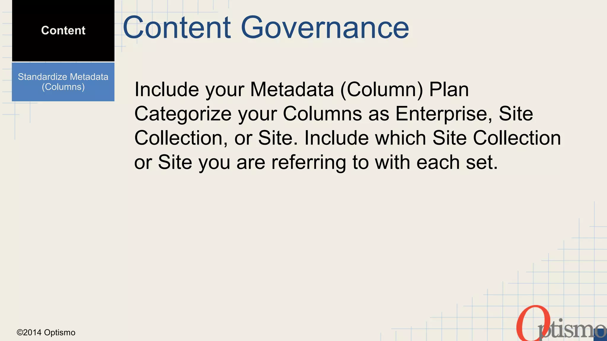 ©2014 Optismo 
Include your Metadata (Column) Plan 
Categorize your Columns as Enterprise, Site 
Collection, or Site. Include which Site Collection 
or Site you are referring to with each set. 
Content 
Standardize Metadata 
(Columns) 
Content Governance 
 