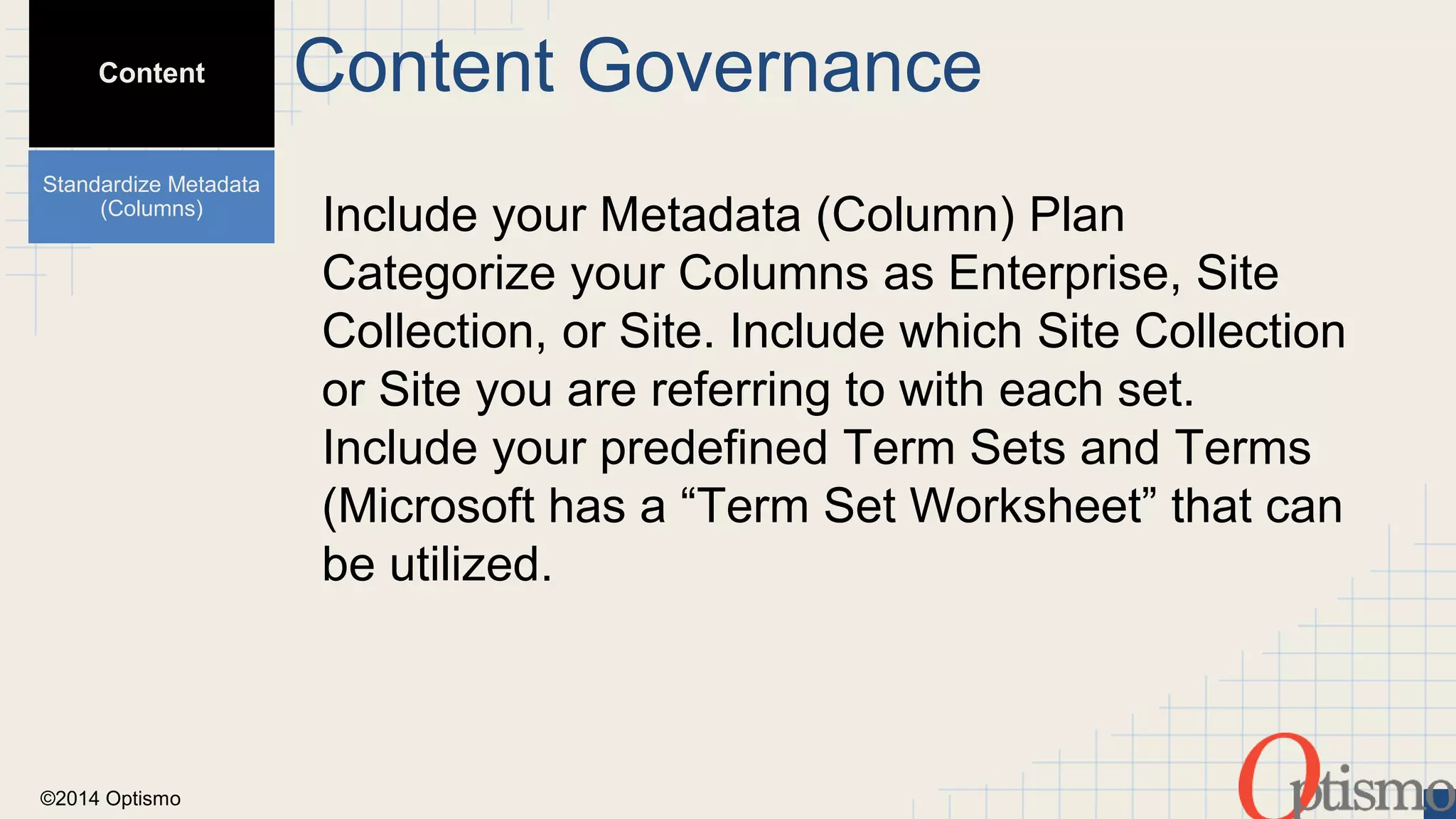 ©2014 Optismo 
Include your Metadata (Column) Plan 
Categorize your Columns as Enterprise, Site 
Collection, or Site. Include which Site Collection 
or Site you are referring to with each set. 
Include your predefined Term Sets and Terms 
(Microsoft has a “Term Set Worksheet” that can 
be utilized. 
Content 
Standardize Metadata 
(Columns) 
Content Governance 
 