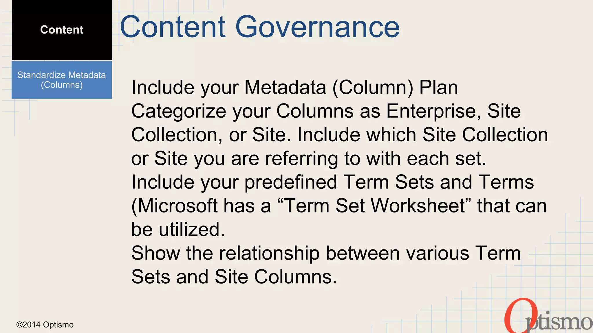 ©2014 Optismo 
Include your Metadata (Column) Plan 
Categorize your Columns as Enterprise, Site 
Collection, or Site. Include which Site Collection 
or Site you are referring to with each set. 
Include your predefined Term Sets and Terms 
(Microsoft has a “Term Set Worksheet” that can 
be utilized. 
Show the relationship between various Term 
Sets and Site Columns. 
Content 
Standardize Metadata 
(Columns) 
Content Governance 
 