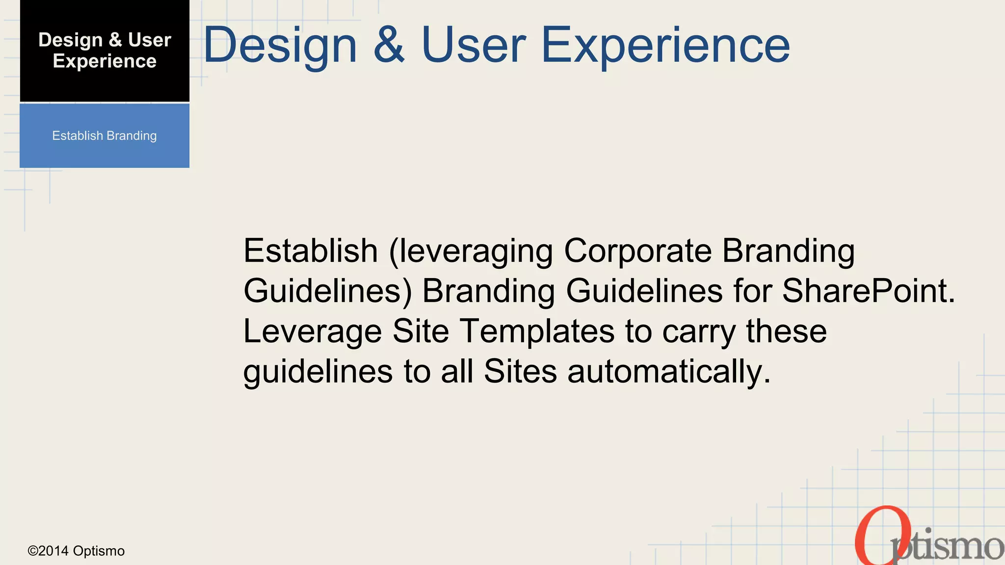 ©2014 Optismo 
Design & User Experience 
Establish (leveraging Corporate Branding 
Guidelines) Branding Guidelines for SharePoint. 
Leverage Site Templates to carry these 
guidelines to all Sites automatically. 
Design & User 
Experience 
Establish Branding 
 