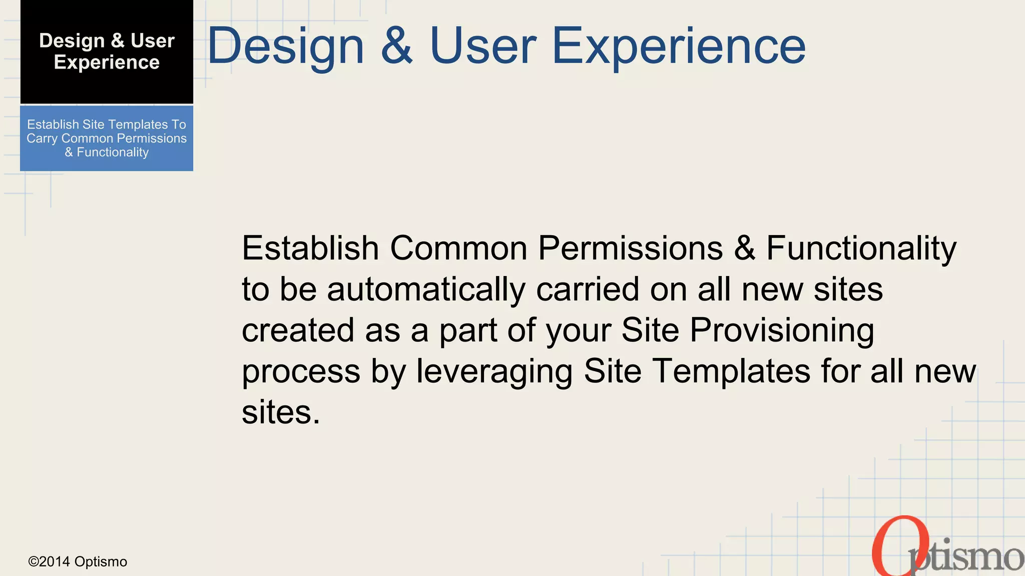 ©2014 Optismo 
Design & User Experience 
Establish Common Permissions & Functionality 
to be automatically carried on all new sites 
created as a part of your Site Provisioning 
process by leveraging Site Templates for all new 
sites. 
Design & User 
Experience 
Establish Site Templates To 
Carry Common Permissions 
& Functionality 
 