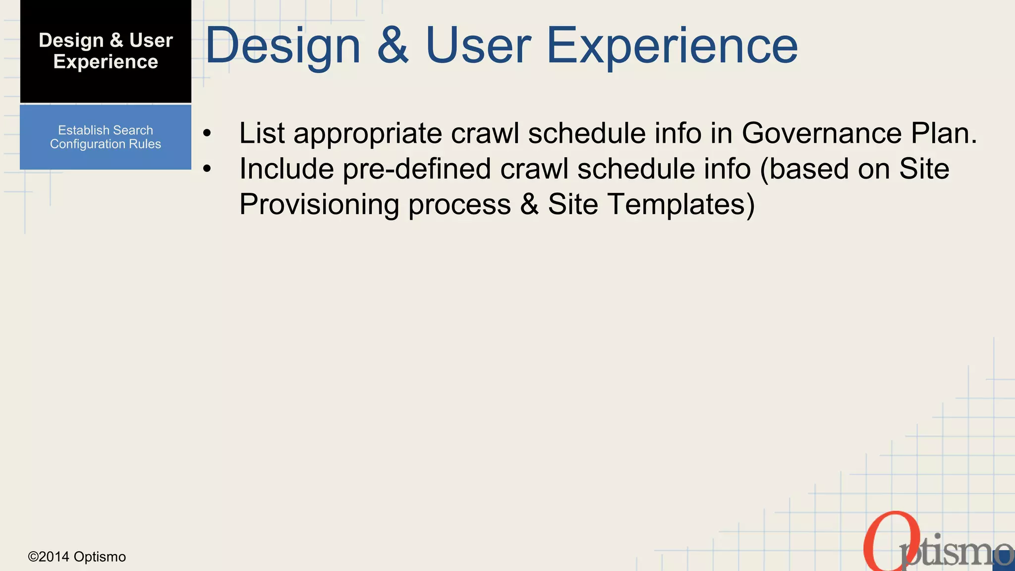 ©2014 Optismo 
Design & User Experience 
• List appropriate crawl schedule info in Governance Plan. 
• Include pre-defined crawl schedule info (based on Site 
Provisioning process & Site Templates) 
Design & User 
Experience 
Establish Search 
Configuration Rules 
 