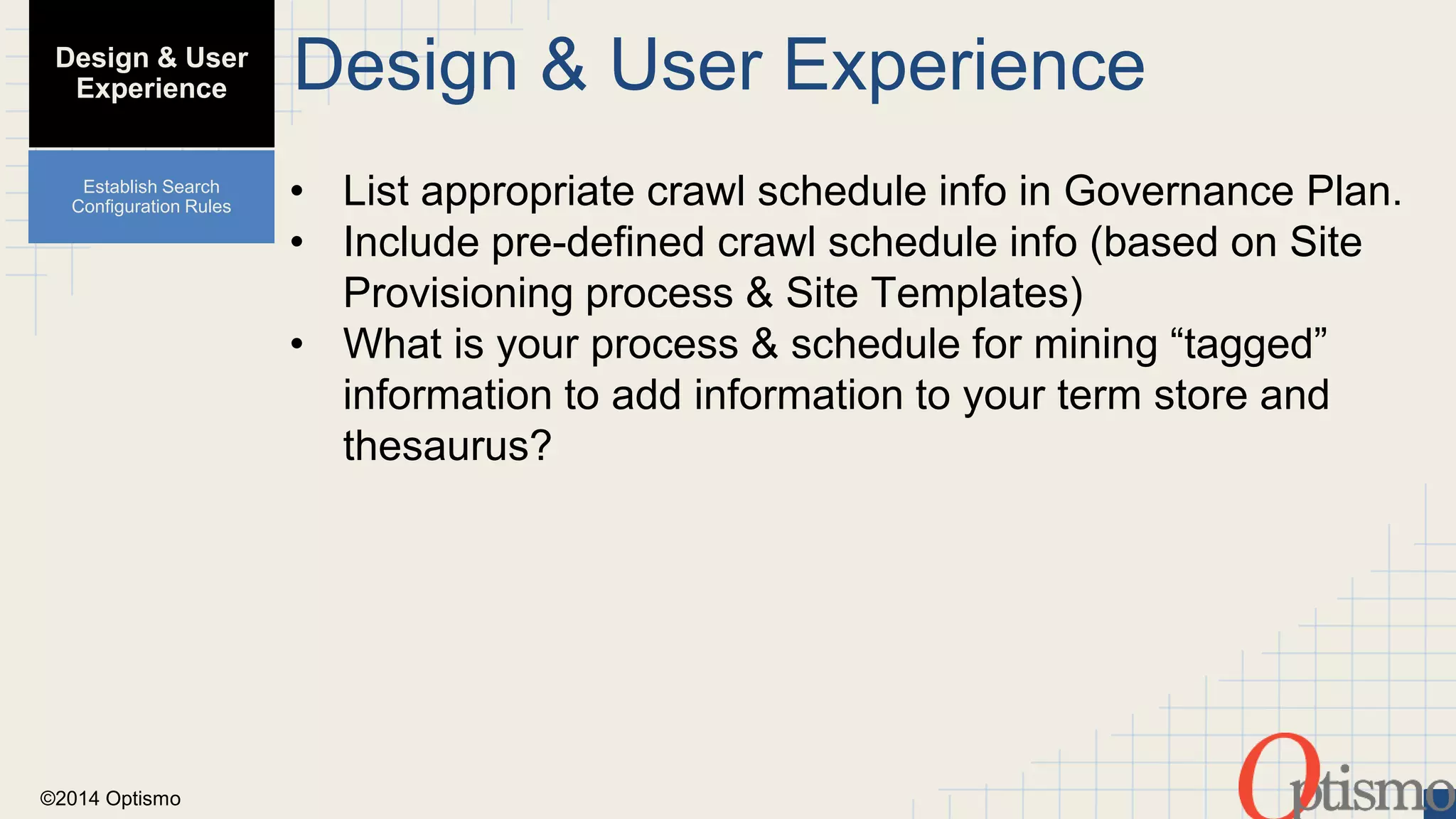 ©2014 Optismo 
Design & User Experience 
• List appropriate crawl schedule info in Governance Plan. 
• Include pre-defined crawl schedule info (based on Site 
Provisioning process & Site Templates) 
• What is your process & schedule for mining “tagged” 
information to add information to your term store and 
thesaurus? 
Design & User 
Experience 
Establish Search 
Configuration Rules 
 