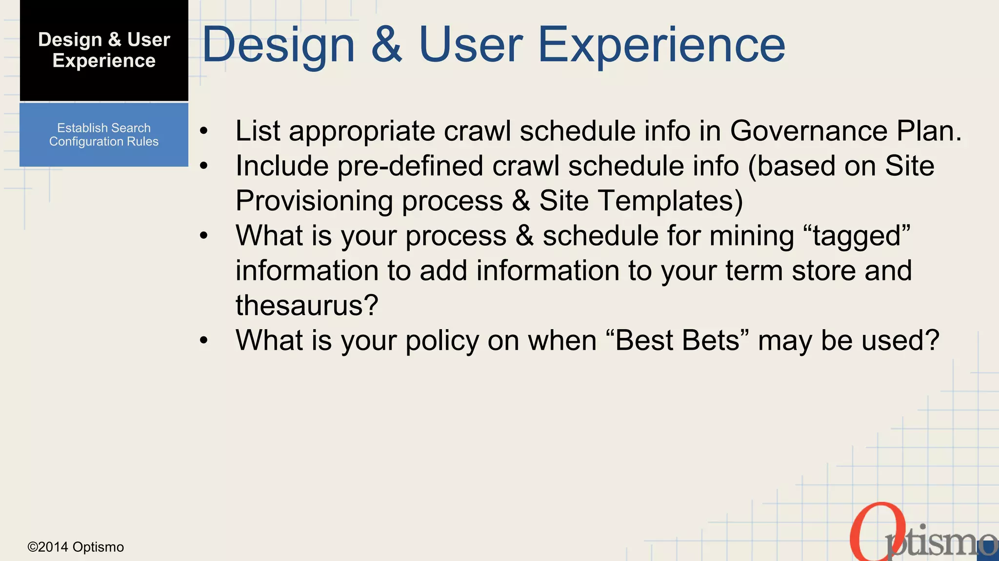 ©2014 Optismo 
Design & User Experience 
• List appropriate crawl schedule info in Governance Plan. 
• Include pre-defined crawl schedule info (based on Site 
Provisioning process & Site Templates) 
• What is your process & schedule for mining “tagged” 
information to add information to your term store and 
thesaurus? 
• What is your policy on when “Best Bets” may be used? 
Design & User 
Experience 
Establish Search 
Configuration Rules 
 