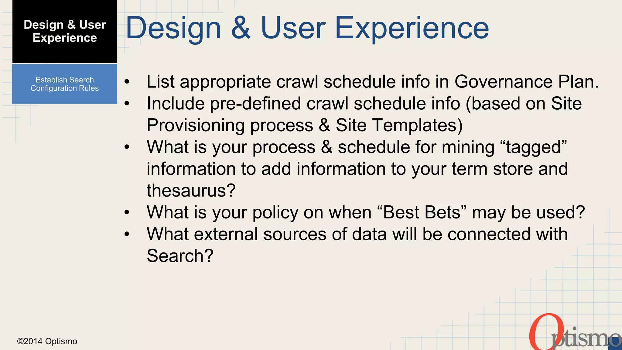 ©2014 Optismo 
Design & User Experience 
• List appropriate crawl schedule info in Governance Plan. 
• Include pre-defined crawl schedule info (based on Site 
Provisioning process & Site Templates) 
• What is your process & schedule for mining “tagged” 
information to add information to your term store and 
thesaurus? 
• What is your policy on when “Best Bets” may be used? 
• What external sources of data will be connected with 
Search? 
Design & User 
Experience 
Establish Search 
Configuration Rules 
 