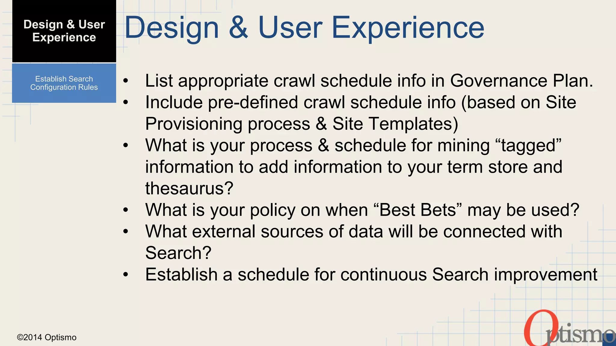 ©2014 Optismo 
Design & User Experience 
• List appropriate crawl schedule info in Governance Plan. 
• Include pre-defined crawl schedule info (based on Site 
Provisioning process & Site Templates) 
• What is your process & schedule for mining “tagged” 
information to add information to your term store and 
thesaurus? 
• What is your policy on when “Best Bets” may be used? 
• What external sources of data will be connected with 
Search? 
• Establish a schedule for continuous Search improvement 
Design & User 
Experience 
Establish Search 
Configuration Rules 
 