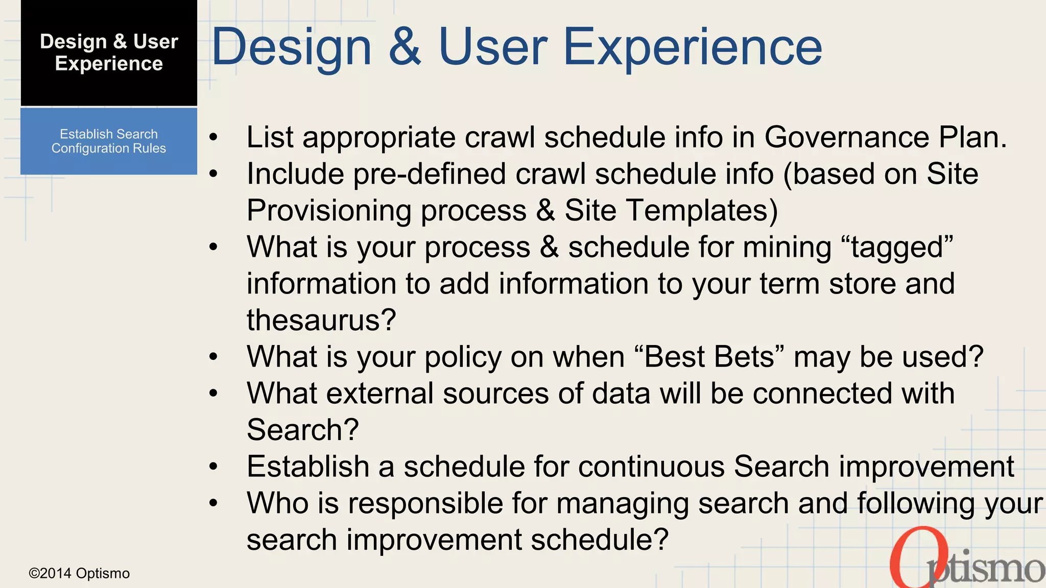 ©2014 Optismo 
Design & User Experience 
• List appropriate crawl schedule info in Governance Plan. 
• Include pre-defined crawl schedule info (based on Site 
Provisioning process & Site Templates) 
• What is your process & schedule for mining “tagged” 
information to add information to your term store and 
thesaurus? 
• What is your policy on when “Best Bets” may be used? 
• What external sources of data will be connected with 
Search? 
• Establish a schedule for continuous Search improvement 
• Who is responsible for managing search and following your 
search improvement schedule? 
Design & User 
Experience 
Establish Search 
Configuration Rules 
 