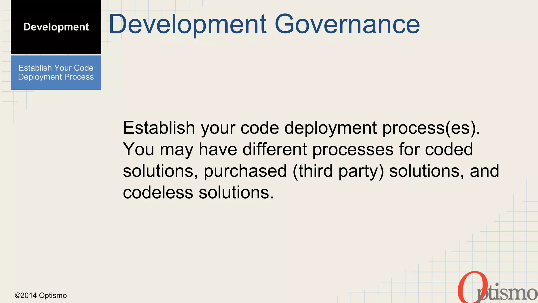 ©2014 Optismo 
Development Governance 
Establish your code deployment process(es). 
You may have different processes for coded 
solutions, purchased (third party) solutions, and 
codeless solutions. 
Development 
Establish Your Code 
Deployment Process 
 