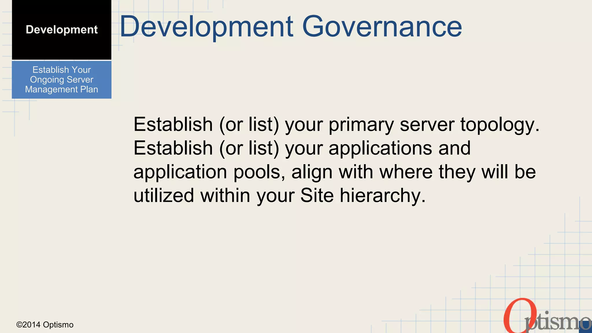 ©2014 Optismo 
Development Governance 
Establish (or list) your primary server topology. 
Establish (or list) your applications and 
application pools, align with where they will be 
utilized within your Site hierarchy. 
Development 
Establish Your 
Ongoing Server 
Management Plan 
 