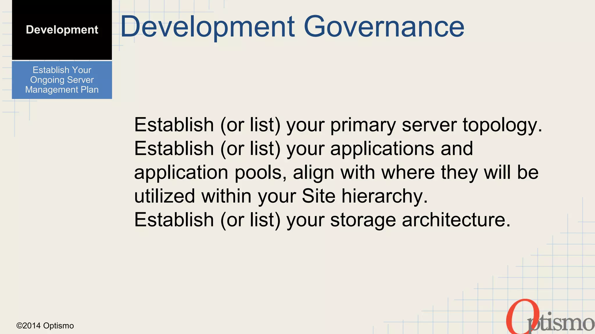 ©2014 Optismo 
Development Governance 
Establish (or list) your primary server topology. 
Establish (or list) your applications and 
application pools, align with where they will be 
utilized within your Site hierarchy. 
Establish (or list) your storage architecture. 
Development 
Establish Your 
Ongoing Server 
Management Plan 
 