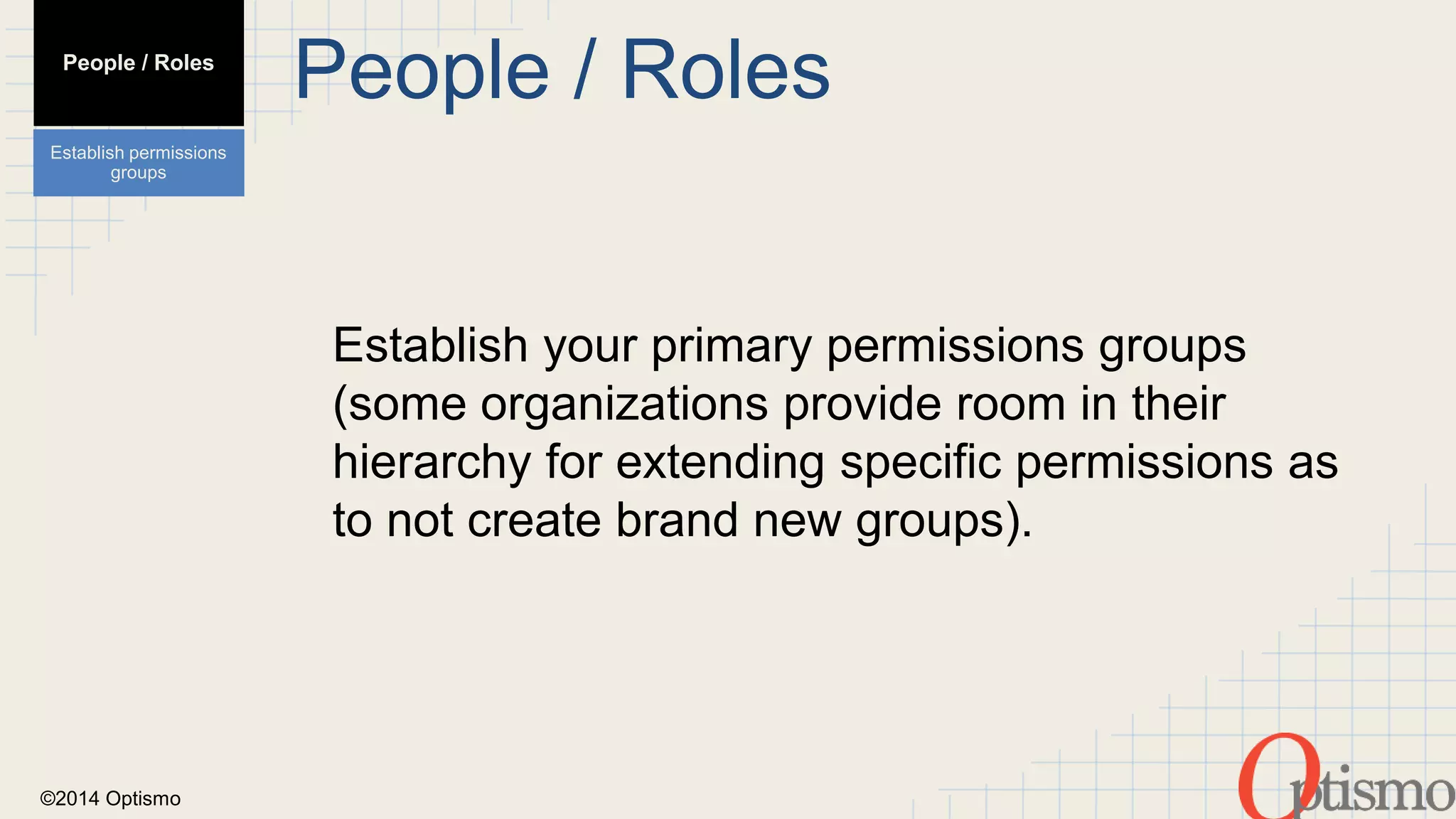 ©2014 Optismo 
People / Roles 
Establish your primary permissions groups 
(some organizations provide room in their 
hierarchy for extending specific permissions as 
to not create brand new groups). 
People / Roles 
Establish permissions 
groups 
 