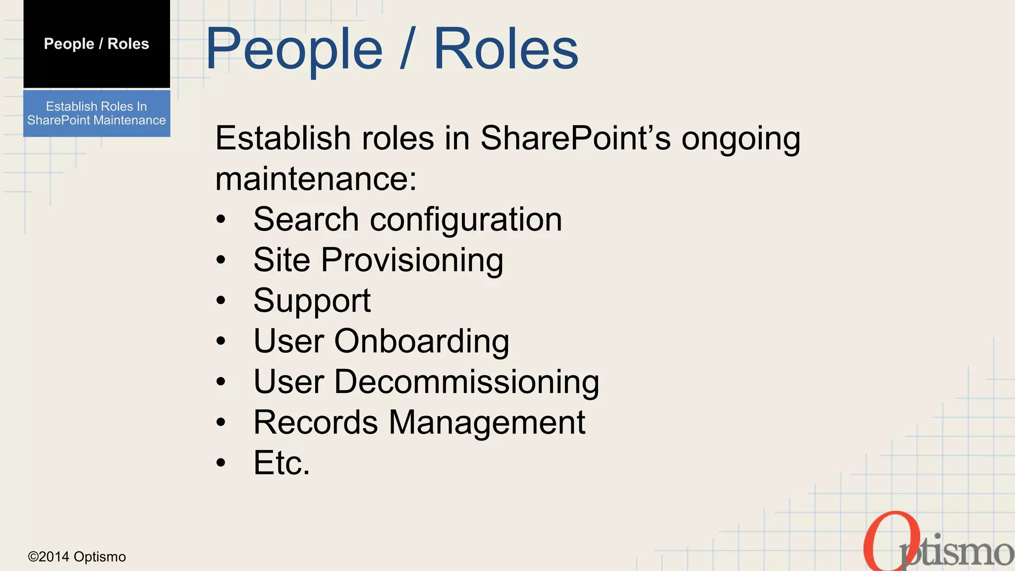 ©2014 Optismo 
People / Roles 
Establish roles in SharePoint’s ongoing 
maintenance: 
• Search configuration 
• Site Provisioning 
• Support 
• User Onboarding 
• User Decommissioning 
• Records Management 
• Etc. 
People / Roles 
Establish Roles In 
SharePoint Maintenance 
 