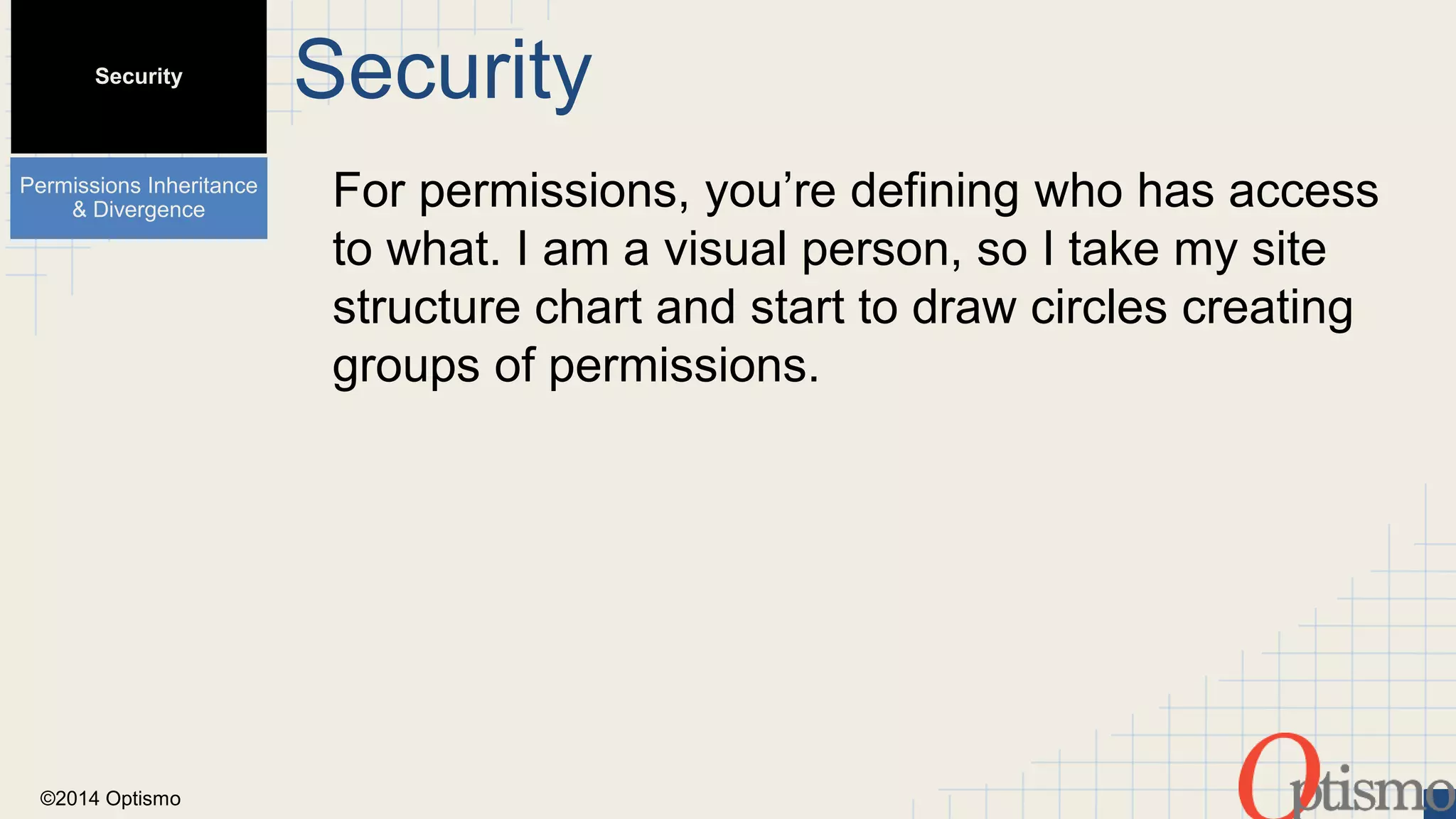 ©2014 Optismo 
Security 
For permissions, you’re defining who has access 
to what. I am a visual person, so I take my site 
structure chart and start to draw circles creating 
groups of permissions. 
Security 
Permissions Inheritance 
& Divergence 
 