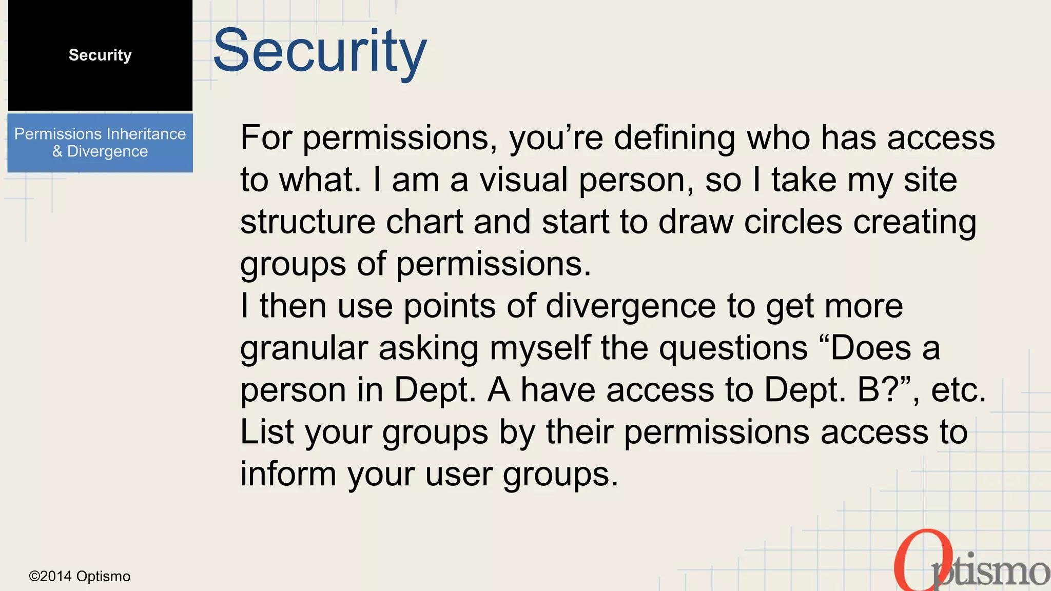 ©2014 Optismo 
Security 
For permissions, you’re defining who has access 
to what. I am a visual person, so I take my site 
structure chart and start to draw circles creating 
groups of permissions. 
I then use points of divergence to get more 
granular asking myself the questions “Does a 
person in Dept. A have access to Dept. B?”, etc. 
List your groups by their permissions access to 
inform your user groups. 
Security 
Permissions Inheritance 
& Divergence 
 