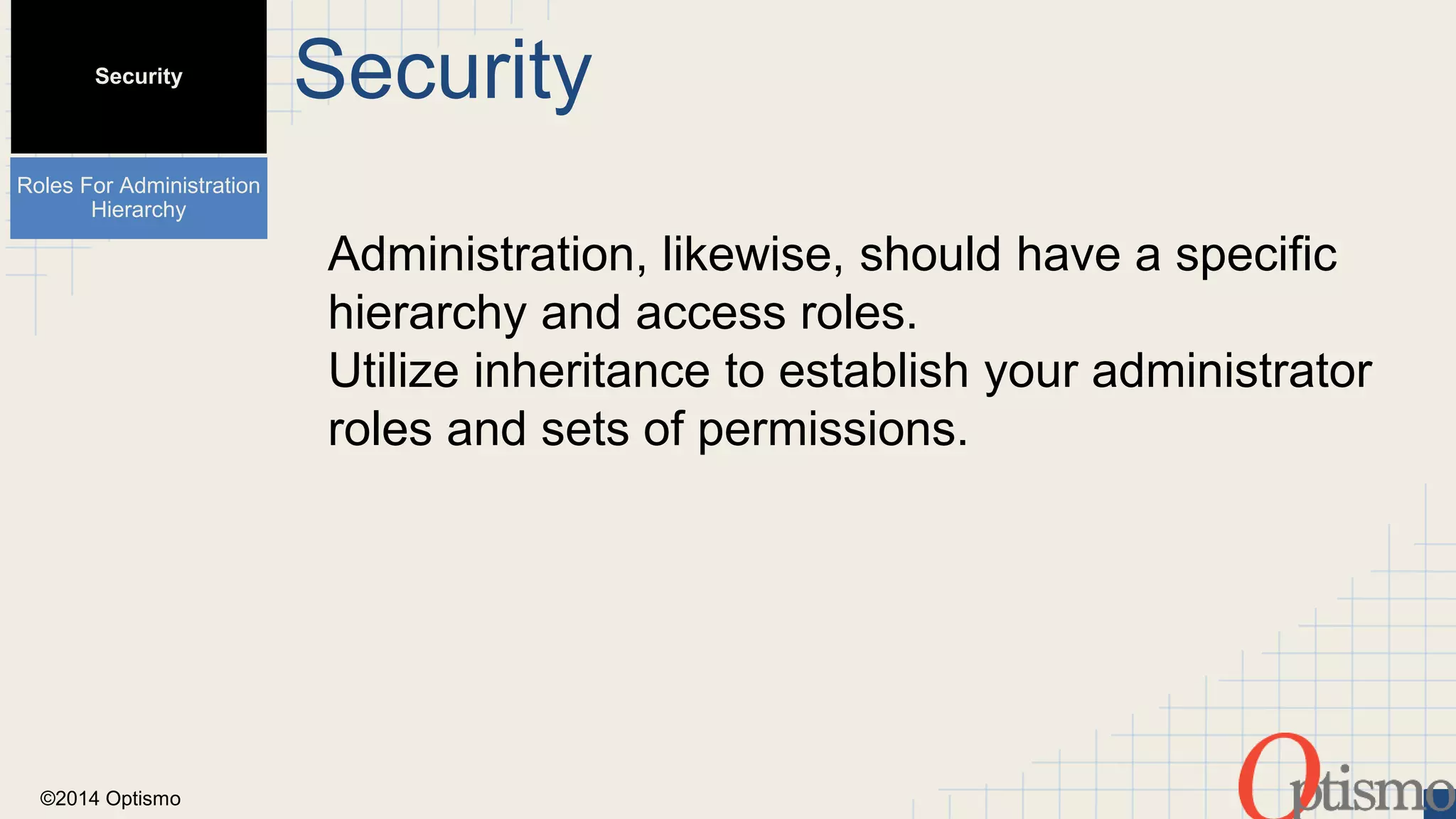 ©2014 Optismo 
Security 
Administration, likewise, should have a specific 
hierarchy and access roles. 
Utilize inheritance to establish your administrator 
roles and sets of permissions. 
Security 
Roles For Administration 
Hierarchy 
 