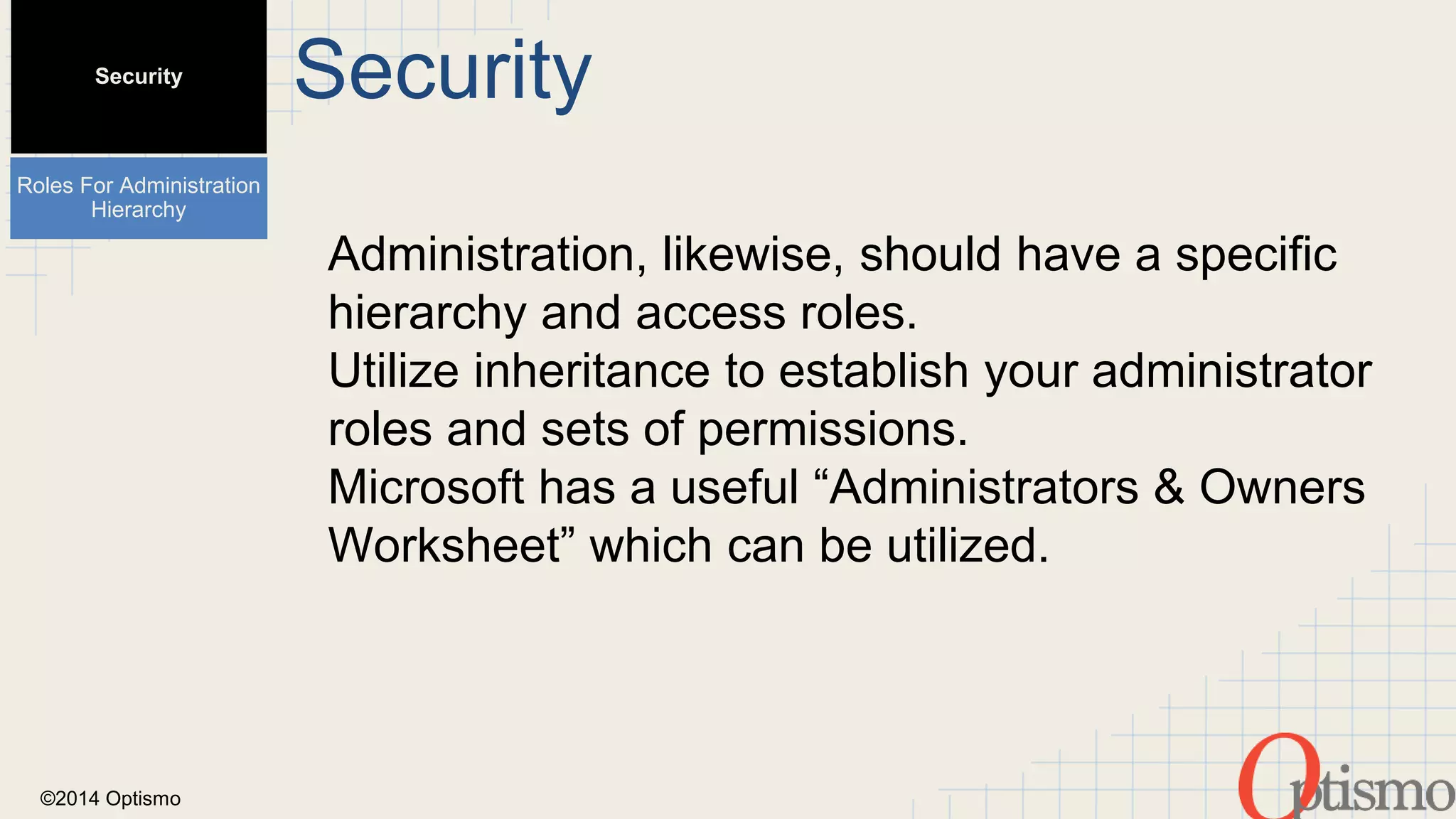 ©2014 Optismo 
Security 
Administration, likewise, should have a specific 
hierarchy and access roles. 
Utilize inheritance to establish your administrator 
roles and sets of permissions. 
Microsoft has a useful “Administrators & Owners 
Worksheet” which can be utilized. 
Security 
Roles For Administration 
Hierarchy 
 