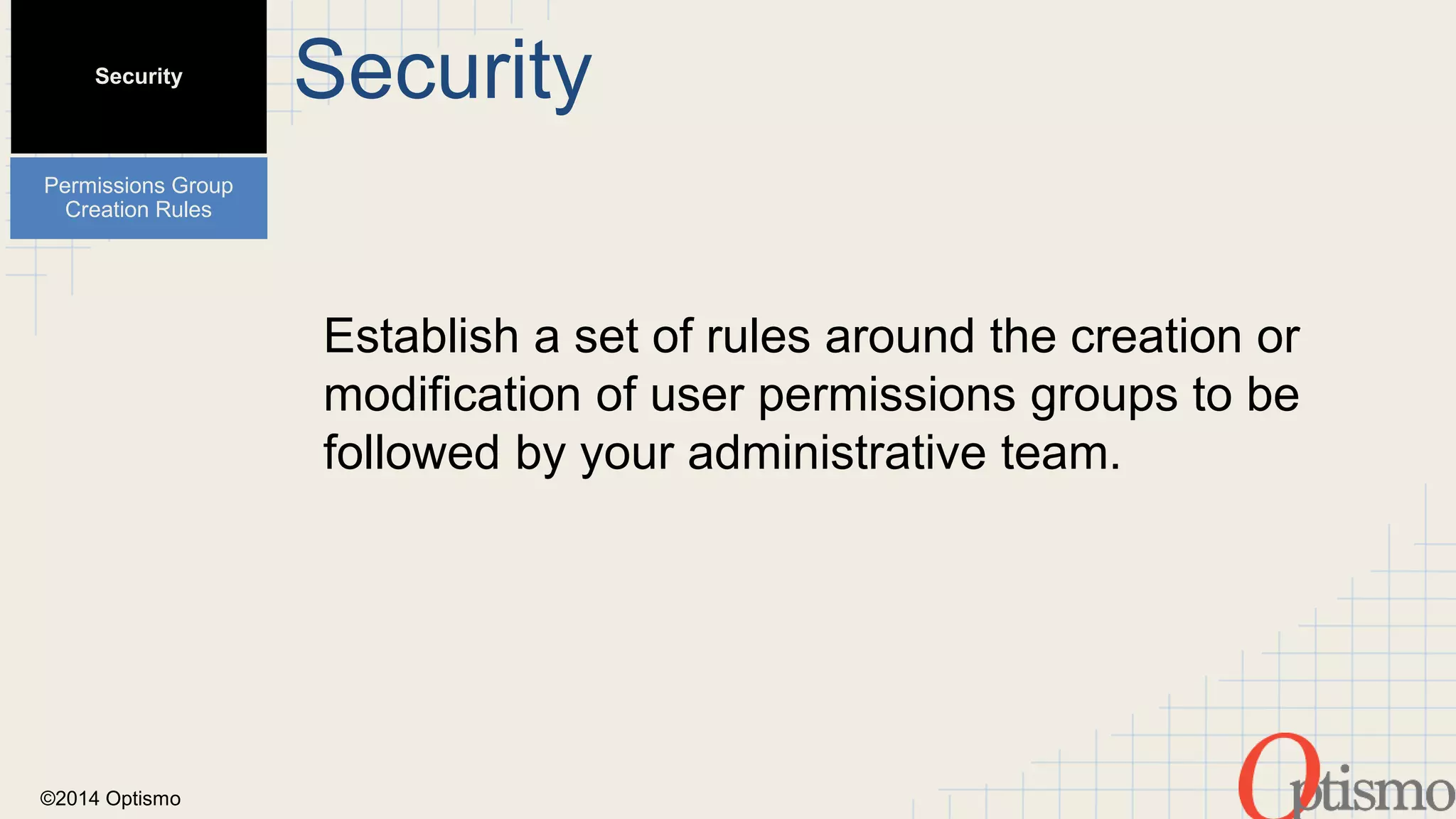 ©2014 Optismo 
Security 
Establish a set of rules around the creation or 
modification of user permissions groups to be 
followed by your administrative team. 
Security 
Permissions Group 
Creation Rules 
 