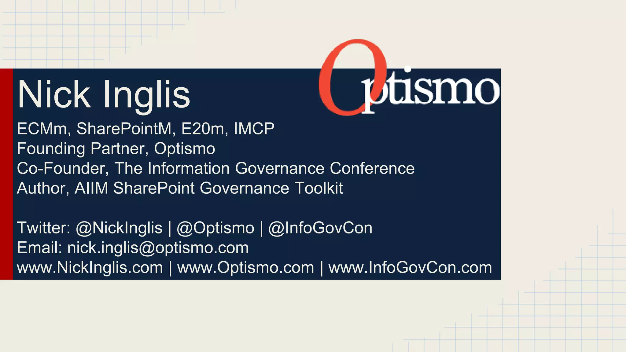 Nick Inglis 
ECMm, SharePointM, E20m, IMCP 
Founding Partner, Optismo 
Co-Founder, The Information Governance Conference 
Author, AIIM SharePoint Governance Toolkit 
Twitter: @NickInglis | @Optismo | @InfoGovCon 
Email: nick.inglis@optismo.com 
www.NickInglis.com | www.Optismo.com | www.InfoGovCon.com 
 