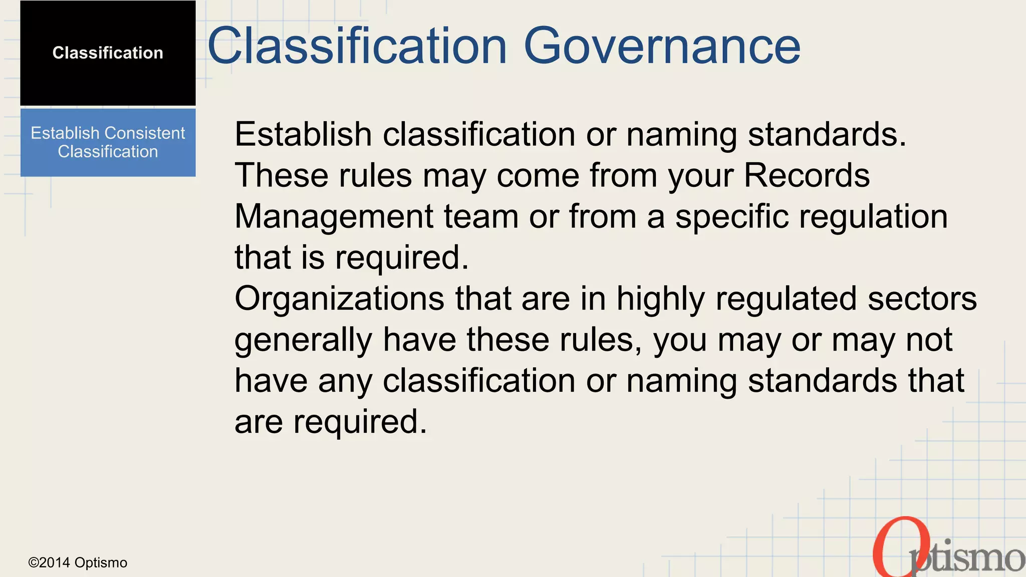 ©2014 Optismo 
Classification Governance 
Establish classification or naming standards. 
These rules may come from your Records 
Management team or from a specific regulation 
that is required. 
Organizations that are in highly regulated sectors 
generally have these rules, you may or may not 
have any classification or naming standards that 
are required. 
Classification 
Establish Consistent 
Classification 
 