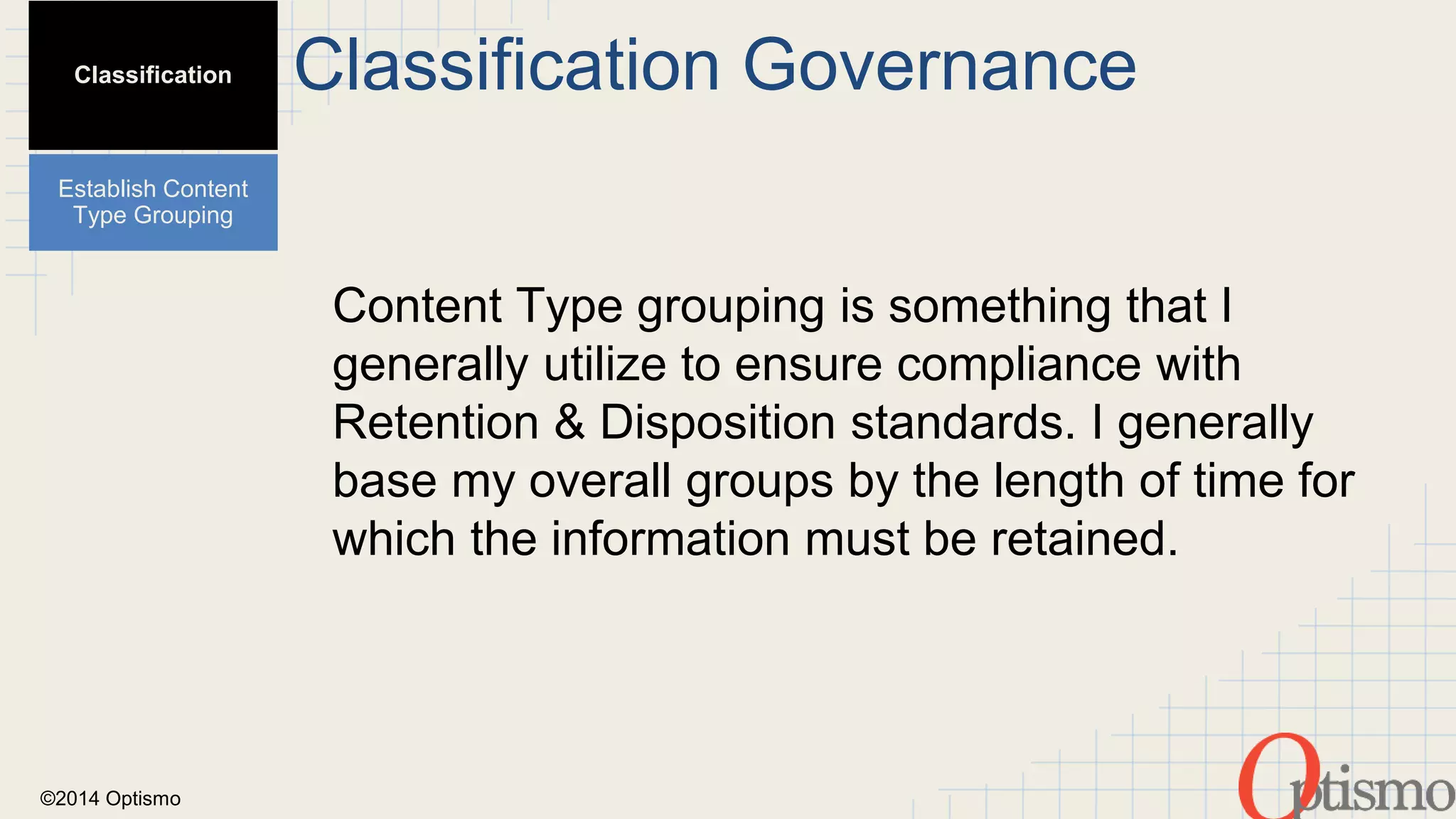 ©2014 Optismo 
Classification Governance 
Content Type grouping is something that I 
generally utilize to ensure compliance with 
Retention & Disposition standards. I generally 
base my overall groups by the length of time for 
which the information must be retained. 
Classification 
Establish Content 
Type Grouping 
 