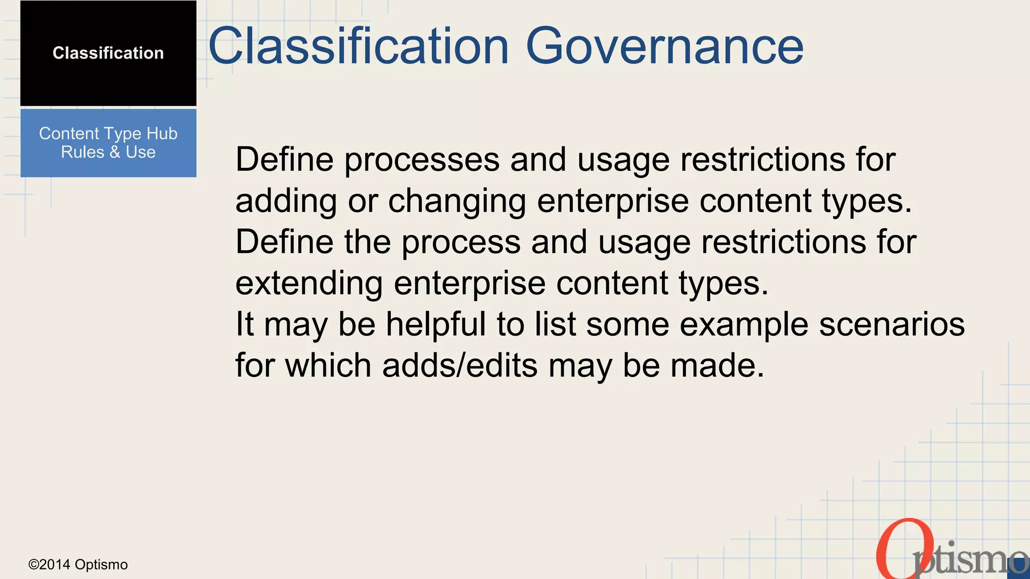 ©2014 Optismo 
Classification Governance 
Define processes and usage restrictions for 
adding or changing enterprise content types. 
Define the process and usage restrictions for 
extending enterprise content types. 
It may be helpful to list some example scenarios 
for which adds/edits may be made. 
Classification 
Content Type Hub 
Rules & Use 
 