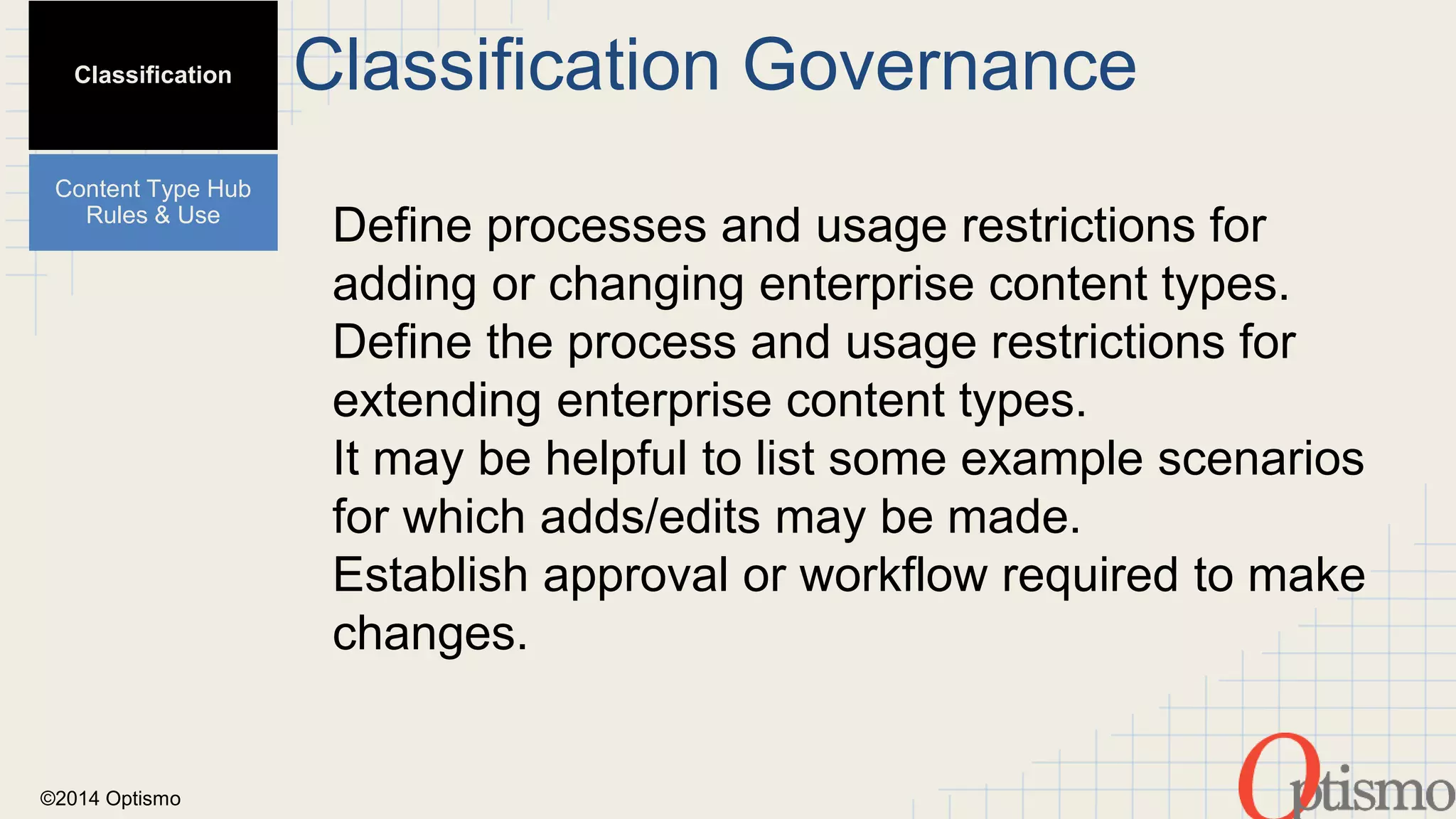 ©2014 Optismo 
Classification Governance 
Define processes and usage restrictions for 
adding or changing enterprise content types. 
Define the process and usage restrictions for 
extending enterprise content types. 
It may be helpful to list some example scenarios 
for which adds/edits may be made. 
Establish approval or workflow required to make 
changes. 
Classification 
Content Type Hub 
Rules & Use 
 