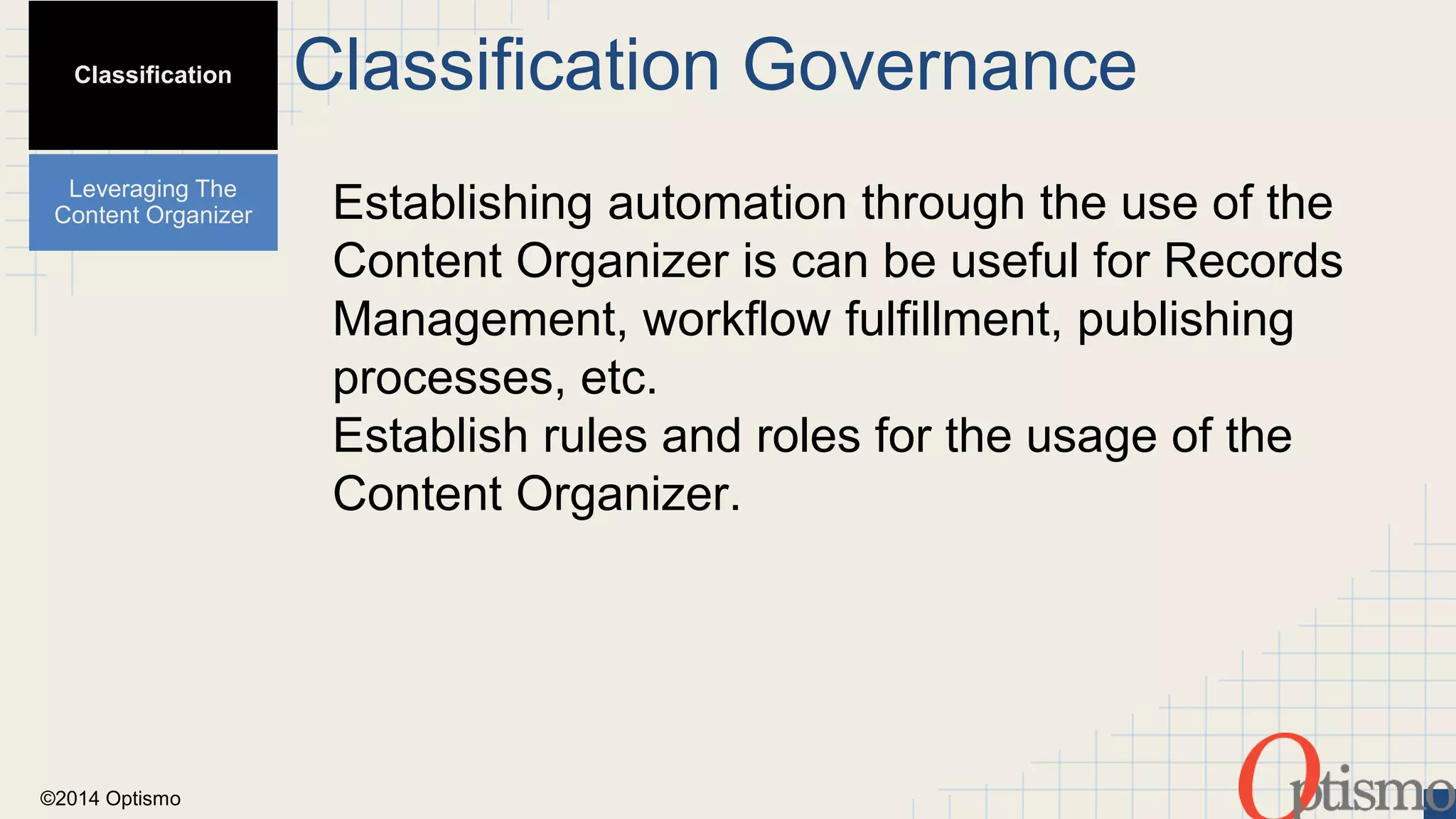 ©2014 Optismo 
Classification Governance 
Establishing automation through the use of the 
Content Organizer is can be useful for Records 
Management, workflow fulfillment, publishing 
processes, etc. 
Establish rules and roles for the usage of the 
Content Organizer. 
Classification 
Leveraging The 
Content Organizer 
 