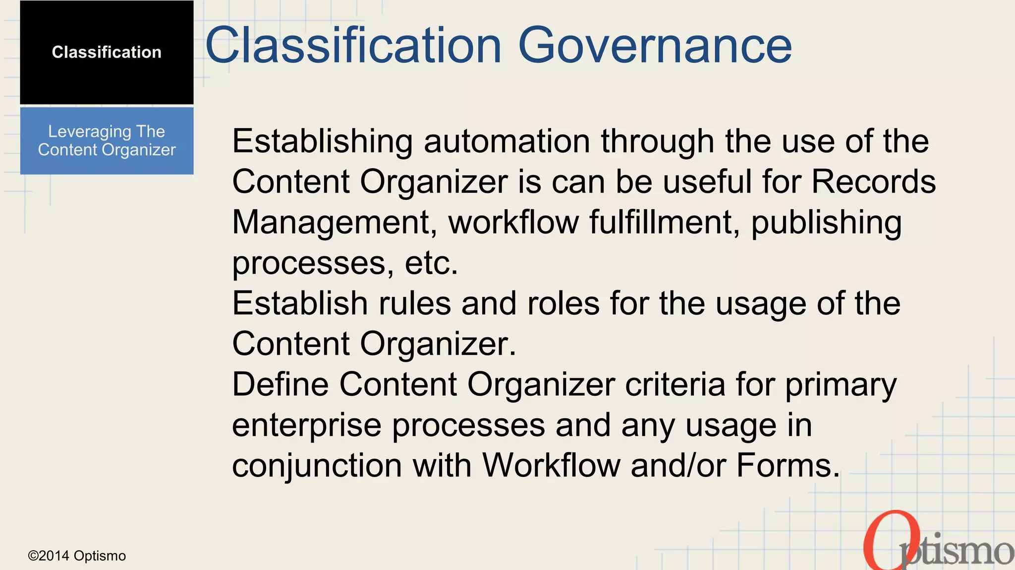 ©2014 Optismo 
Classification Governance 
Establishing automation through the use of the 
Content Organizer is can be useful for Records 
Management, workflow fulfillment, publishing 
processes, etc. 
Establish rules and roles for the usage of the 
Content Organizer. 
Define Content Organizer criteria for primary 
enterprise processes and any usage in 
conjunction with Workflow and/or Forms. 
Classification 
Leveraging The 
Content Organizer 
 