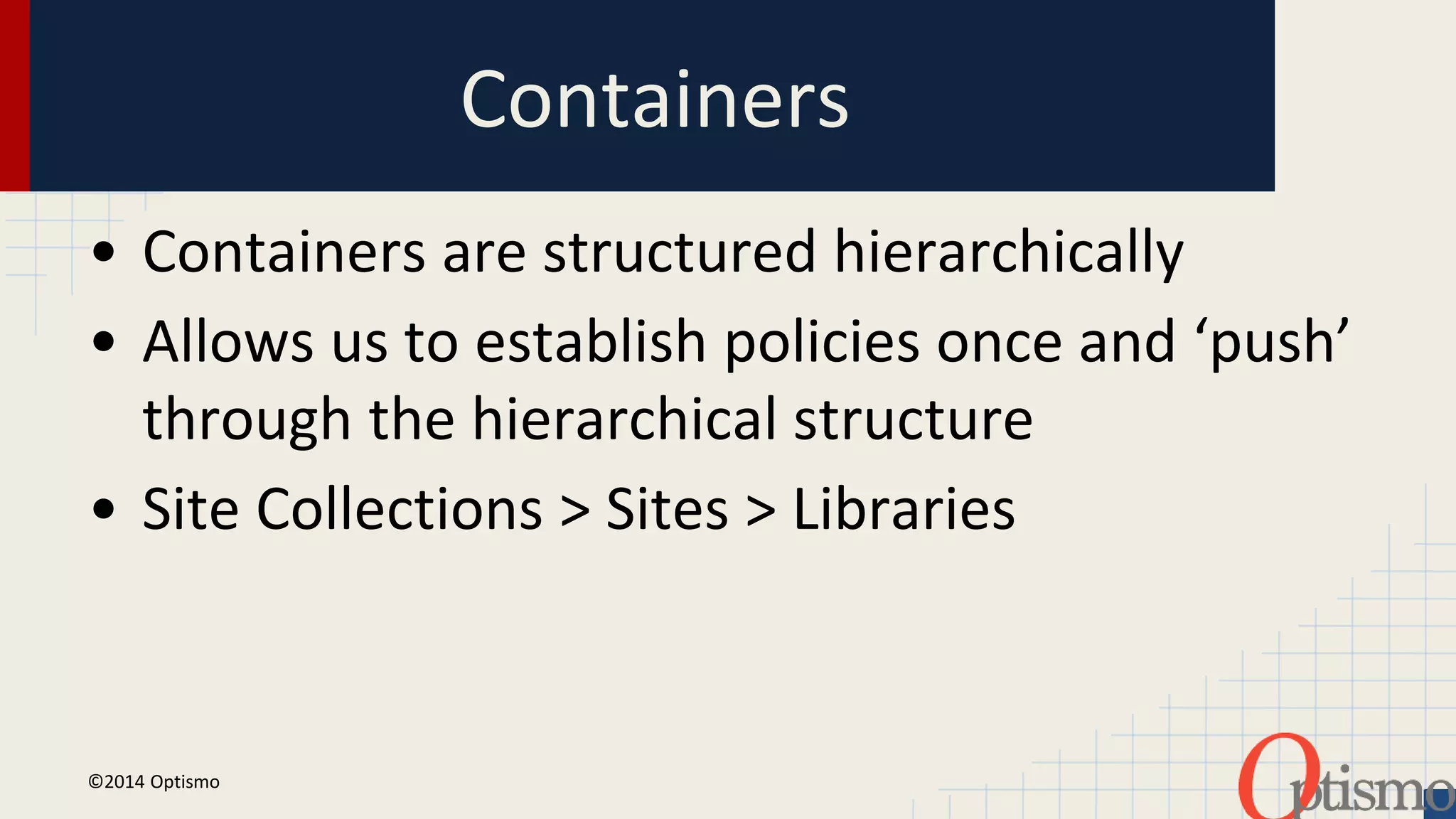 Containers 
• Containers are structured hierarchically 
• Allows us to establish policies once and ‘push’ 
through the hierarchical structure 
• Site Collections > Sites > Libraries 
©2014 Optismo 
 