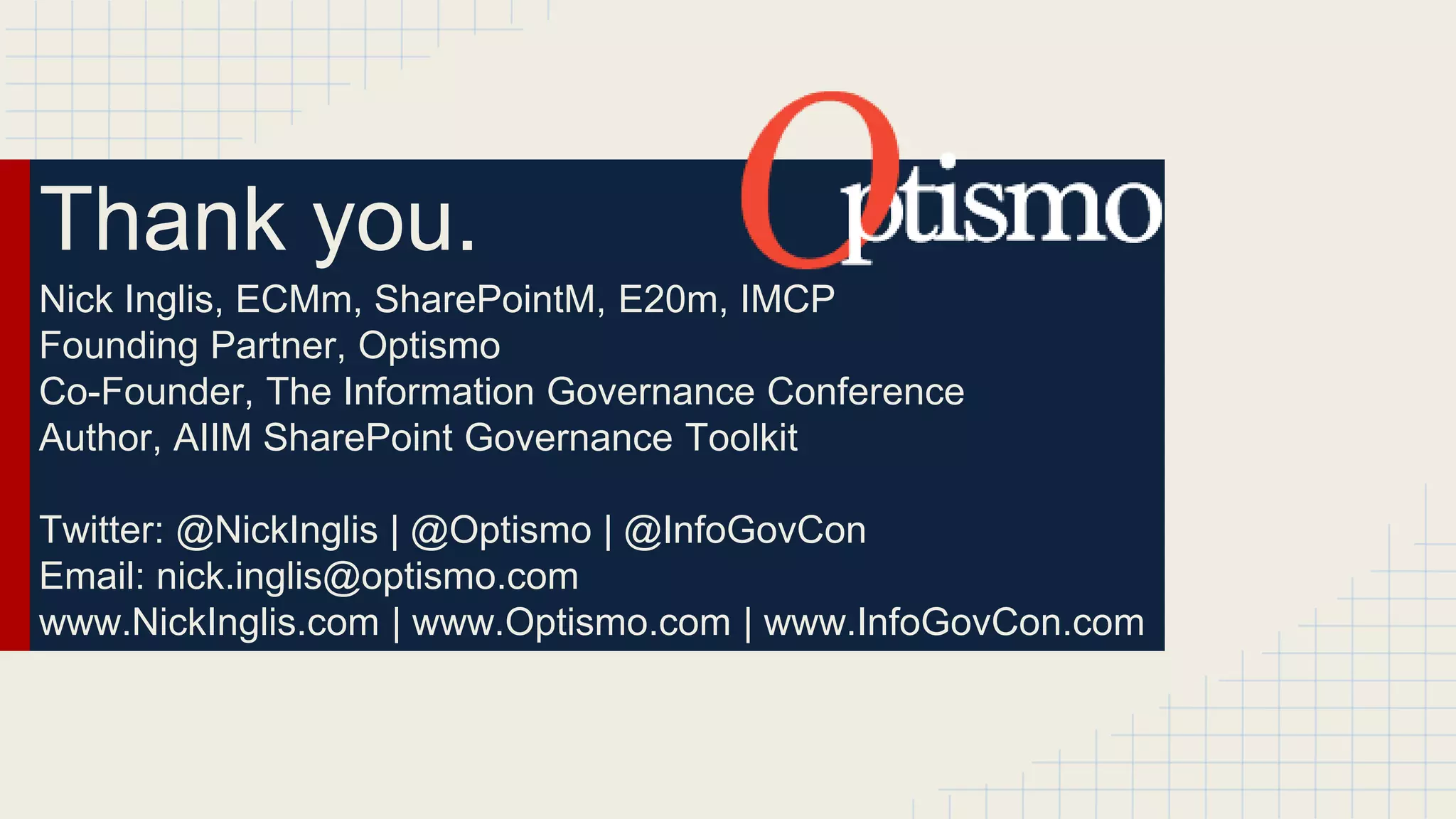 Thank you. 
Nick Inglis, ECMm, SharePointM, E20m, IMCP 
Founding Partner, Optismo 
Co-Founder, The Information Governance Conference 
Author, AIIM SharePoint Governance Toolkit 
Twitter: @NickInglis | @Optismo | @InfoGovCon 
Email: nick.inglis@optismo.com 
www.NickInglis.com | www.Optismo.com | www.InfoGovCon.com 
